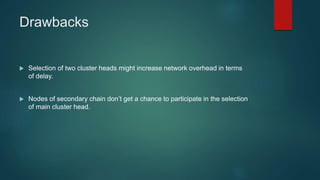 Drawbacks
 Selection of two cluster heads might increase network overhead in terms
of delay.
 Nodes of secondary chain don’t get a chance to participate in the selection
of main cluster head.
 