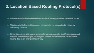 3. Location Based Routing Protocol(s)
 Location information is needed in most of the routing protocols for sensor nodes.
 This is useful to find out the energy consumption of two particular nodes by
calculating distance.
 Since, there is no addressing scheme for sensor networks like IP-addresses and
they are spatially deployed on a region, location information can be utilized in
routing data in an energy efficient way
 