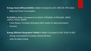 Energy Aware Diffusion(EAD) is Better Compared to DD, GRE-DD, RR & Spin:
• Balanced Power Consumption
P-LEACH is Better Compared to H-LEACH, PEGASIS, H-PEGASIS, HEED,
LEACH, PDCH, IEEPB
• Chain Based, Formation technique within cluster for data transmission
• Dynamic
Energy Efficient Geographic Fidelity is Better Compared to GAF, DGAF & SDC
• Energy consumption & increase network life time.
- when its aided routing.
 