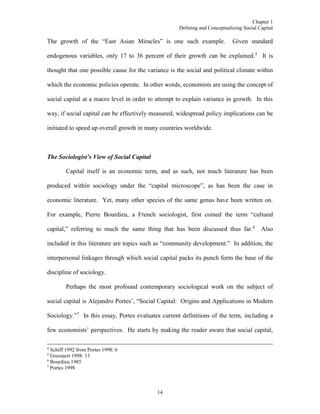 Chapter 1
Defining and Conceptualizing Social Capital
14
The growth of the “East Asian Miracles” is one such example. Given standard
endogenous variables, only 17 to 36 percent of their growth can be explained.5
It is
thought that one possible cause for the variance is the social and political climate within
which the economic policies operate. In other words, economists are using the concept of
social capital at a macro level in order to attempt to explain variance in growth. In this
way, if social capital can be effectively measured, widespread policy implications can be
initiated to speed up overall growth in many countries worldwide.
The Sociologist’s View of Social Capital
Capital itself is an economic term, and as such, not much literature has been
produced within sociology under the “capital microscope”, as has been the case in
economic literature. Yet, many other species of the same genus have been written on.
For example, Pierre Bourdieu, a French sociologist, first coined the term “cultural
capital,” referring to much the same thing that has been discussed thus far.6
Also
included in this literature are topics such as “community development.” In addition, the
interpersonal linkages through which social capital packs its punch form the base of the
discipline of sociology.
Perhaps the most profound contemporary sociological work on the subject of
social capital is Alejandro Portes’, “Social Capital: Origins and Applications in Modern
Sociology.”7
In this essay, Portes evaluates current definitions of the term, including a
few economists’ perspectives. He starts by making the reader aware that social capital,
4
Schiff 1992 from Portes 1998: 6
5
Grootaert 1998: 13
6
Bourdieu 1985
7
Portes 1998
 
