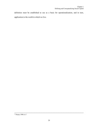 Chapter 1
Defining and Conceptualizing Social Capital
20
definition must be established to use as a basis for operationalization, and in turn,
application to the world in which we live.
18
Portes 1998: 6-7
 