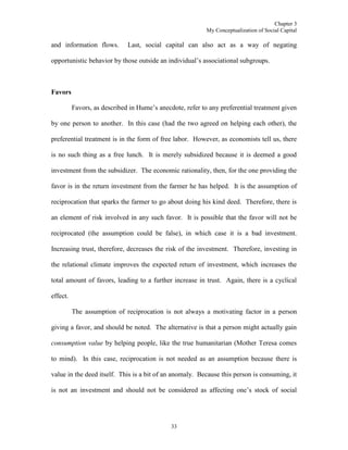 Chapter 3
My Conceptualization of Social Capital
33
and information flows. Last, social capital can also act as a way of negating
opportunistic behavior by those outside an individual’s associational subgroups.
Favors
Favors, as described in Hume’s anecdote, refer to any preferential treatment given
by one person to another. In this case (had the two agreed on helping each other), the
preferential treatment is in the form of free labor. However, as economists tell us, there
is no such thing as a free lunch. It is merely subsidized because it is deemed a good
investment from the subsidizer. The economic rationality, then, for the one providing the
favor is in the return investment from the farmer he has helped. It is the assumption of
reciprocation that sparks the farmer to go about doing his kind deed. Therefore, there is
an element of risk involved in any such favor. It is possible that the favor will not be
reciprocated (the assumption could be false), in which case it is a bad investment.
Increasing trust, therefore, decreases the risk of the investment. Therefore, investing in
the relational climate improves the expected return of investment, which increases the
total amount of favors, leading to a further increase in trust. Again, there is a cyclical
effect.
The assumption of reciprocation is not always a motivating factor in a person
giving a favor, and should be noted. The alternative is that a person might actually gain
consumption value by helping people, like the true humanitarian (Mother Teresa comes
to mind). In this case, reciprocation is not needed as an assumption because there is
value in the deed itself. This is a bit of an anomaly. Because this person is consuming, it
is not an investment and should not be considered as affecting one’s stock of social
 