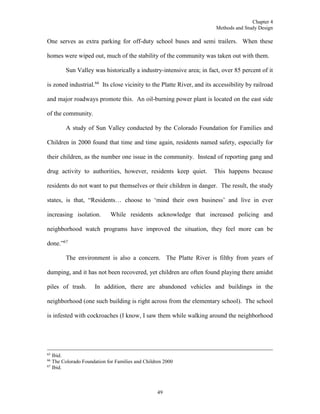 Chapter 4
Methods and Study Design
49
One serves as extra parking for off-duty school buses and semi trailers. When these
homes were wiped out, much of the stability of the community was taken out with them.
Sun Valley was historically a industry-intensive area; in fact, over 85 percent of it
is zoned industrial.66
Its close vicinity to the Platte River, and its accessibility by railroad
and major roadways promote this. An oil-burning power plant is located on the east side
of the community.
A study of Sun Valley conducted by the Colorado Foundation for Families and
Children in 2000 found that time and time again, residents named safety, especially for
their children, as the number one issue in the community. Instead of reporting gang and
drug activity to authorities, however, residents keep quiet. This happens because
residents do not want to put themselves or their children in danger. The result, the study
states, is that, “Residents… choose to ‘mind their own business’ and live in ever
increasing isolation. While residents acknowledge that increased policing and
neighborhood watch programs have improved the situation, they feel more can be
done.”67
The environment is also a concern. The Platte River is filthy from years of
dumping, and it has not been recovered, yet children are often found playing there amidst
piles of trash. In addition, there are abandoned vehicles and buildings in the
neighborhood (one such building is right across from the elementary school). The school
is infested with cockroaches (I know, I saw them while walking around the neighborhood
65
Ibid.
66
The Colorado Foundation for Families and Children 2000
67
Ibid.
 