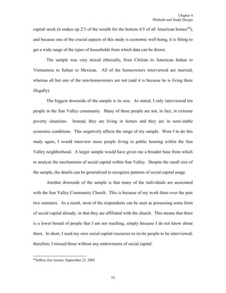 Chapter 4
Methods and Study Design
53
capital stock (it makes up 2/3 of the wealth for the bottom 4/5 of all American homes68
),
and because one of the crucial aspects of this study is economic well being, it is fitting to
get a wide range of the types of households from which data can be drawn.
The sample was very mixed ethnically, from Chilean to American Indian to
Vietnamese to Italian to Mexican. All of the homeowners interviewed are married,
whereas all but one of the non-homeowners are not (and it is because he is living there
illegally).
The biggest downside of the sample is its size. As stated, I only interviewed ten
people in the Sun Valley community. Many of these people are not, in fact, in extreme
poverty situations. Instead, they are living in homes and they are in semi-stable
economic conditions. This negatively affects the range of my sample. Were I to do this
study again, I would interview more people living in public housing within the Sun
Valley neighborhood. A larger sample would have given me a broader base from which
to analyze the mechanisms of social capital within Sun Valley. Despite the small size of
the sample, the details can be generalized to recognize patterns of social capital usage.
Another downside of the sample is that many of the individuals are associated
with the Sun Valley Community Church. This is because of my work there over the past
two summers. As a result, most of the respondents can be seen as possessing some form
of social capital already, in that they are affiliated with the church. This means that there
is a lower bound of people that I am not reaching, simply because I do not know about
them. In short, I used my own social capital resources to invite people to be interviewed;
therefore, I missed those without any endowments of social capital.
68
Jeffrey Zax lecture, September 23, 2002
 