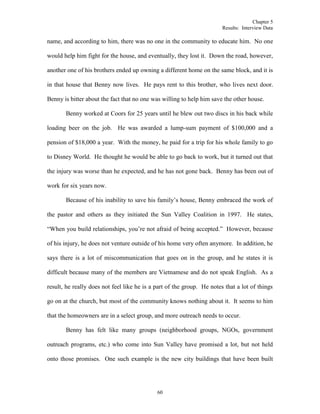 Chapter 5
Results: Interview Data
60
name, and according to him, there was no one in the community to educate him. No one
would help him fight for the house, and eventually, they lost it. Down the road, however,
another one of his brothers ended up owning a different home on the same block, and it is
in that house that Benny now lives. He pays rent to this brother, who lives next door.
Benny is bitter about the fact that no one was willing to help him save the other house.
Benny worked at Coors for 25 years until he blew out two discs in his back while
loading beer on the job. He was awarded a lump-sum payment of $100,000 and a
pension of $18,000 a year. With the money, he paid for a trip for his whole family to go
to Disney World. He thought he would be able to go back to work, but it turned out that
the injury was worse than he expected, and he has not gone back. Benny has been out of
work for six years now.
Because of his inability to save his family’s house, Benny embraced the work of
the pastor and others as they initiated the Sun Valley Coalition in 1997. He states,
“When you build relationships, you’re not afraid of being accepted.” However, because
of his injury, he does not venture outside of his home very often anymore. In addition, he
says there is a lot of miscommunication that goes on in the group, and he states it is
difficult because many of the members are Vietnamese and do not speak English. As a
result, he really does not feel like he is a part of the group. He notes that a lot of things
go on at the church, but most of the community knows nothing about it. It seems to him
that the homeowners are in a select group, and more outreach needs to occur.
Benny has felt like many groups (neighborhood groups, NGOs, government
outreach programs, etc.) who come into Sun Valley have promised a lot, but not held
onto those promises. One such example is the new city buildings that have been built
 