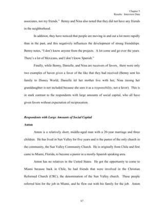 Chapter 5
Results: Interview Data
67
associates, not my friends.” Benny and Nina also noted that they did not have any friends
in the neighborhood.
In addition, they have noticed that people are moving in and out a lot more rapidly
than in the past, and this negatively influences the development of strong friendships.
Benny notes, “I don’t know anyone from the projects. A lot come and go over the years.
There’s a lot of Mexicans, and I don’t know Spanish.”
Finally, while Benny, Danielle, and Nina are receivers of favors, there were only
two examples of haven given a favor of the like that they had received (Benny sent his
family to Disney World; Danielle let her mother live with her; Nina raising her
granddaughter is not included because she sees it as a responsibility, not a favor). This is
in stark contrast to the respondents with large amounts of social capital, who all have
given favors without expectation of reciprocation.
Respondents with Large Amounts of Social Capital
Anton
Anton is a relatively short, middle-aged man with a 20-year marriage and three
children. He has lived in Sun Valley for five years and is the pastor of the only church in
the community, the Sun Valley Community Church. He is originally from Chile and first
came to Miami, Florida, to become a pastor in a mostly-Spanish speaking area.
Anton has no relatives in the United States. He got the opportunity to come to
Miami because back in Chile, he had friends that were involved in the Christian
Reformed Church (CRC), the denomination of the Sun Valley church. These people
referred him for the job in Miami, and he flew out with his family for the job. Anton
 