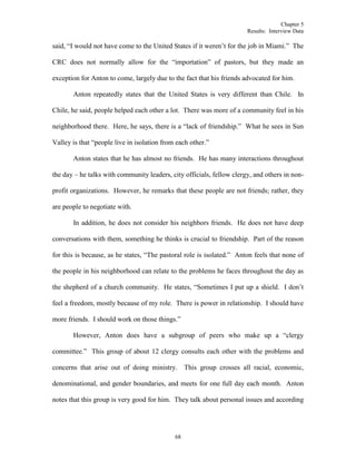 Chapter 5
Results: Interview Data
68
said, “I would not have come to the United States if it weren’t for the job in Miami.” The
CRC does not normally allow for the “importation” of pastors, but they made an
exception for Anton to come, largely due to the fact that his friends advocated for him.
Anton repeatedly states that the United States is very different than Chile. In
Chile, he said, people helped each other a lot. There was more of a community feel in his
neighborhood there. Here, he says, there is a “lack of friendship.” What he sees in Sun
Valley is that “people live in isolation from each other.”
Anton states that he has almost no friends. He has many interactions throughout
the day – he talks with community leaders, city officials, fellow clergy, and others in non-
profit organizations. However, he remarks that these people are not friends; rather, they
are people to negotiate with.
In addition, he does not consider his neighbors friends. He does not have deep
conversations with them, something he thinks is crucial to friendship. Part of the reason
for this is because, as he states, “The pastoral role is isolated.” Anton feels that none of
the people in his neighborhood can relate to the problems he faces throughout the day as
the shepherd of a church community. He states, “Sometimes I put up a shield. I don’t
feel a freedom, mostly because of my role. There is power in relationship. I should have
more friends. I should work on those things.”
However, Anton does have a subgroup of peers who make up a “clergy
committee.” This group of about 12 clergy consults each other with the problems and
concerns that arise out of doing ministry. This group crosses all racial, economic,
denominational, and gender boundaries, and meets for one full day each month. Anton
notes that this group is very good for him. They talk about personal issues and according
 