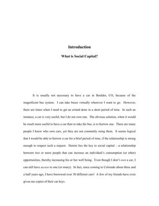Introduction
What is Social Capital?
It is usually not necessary to have a car in Boulder, CO, because of the
magnificent bus system. I can take buses virtually wherever I want to go. However,
there are times when I need to get an errand done in a short period of time. In such an
instance, a car is very useful, but I do not own one. The obvious solution, when it would
be much more useful to have a car than to take the bus, is to borrow one. There are many
people I know who own cars, yet they are not constantly using them. It seems logical
that I would be able to borrow a car for a brief period of time, if the relationship is strong
enough to respect such a request. Herein lies the key to social capital – a relationship
between two or more people that can increase an individual’s consumption (or other)
opportunities, thereby increasing his or her well being. Even though I don’t own a car, I
can still have access to one (or many). In fact, since coming to Colorado about three and
a half years ago, I have borrowed over 30 different cars! A few of my friends have even
given me copies of their car keys.
 