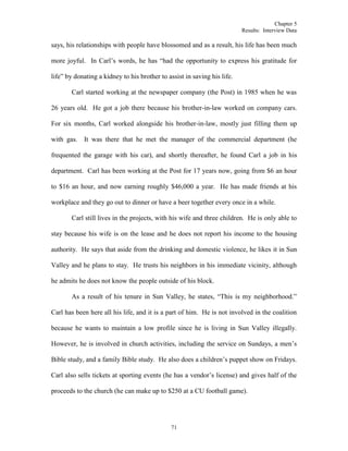 Chapter 5
Results: Interview Data
71
says, his relationships with people have blossomed and as a result, his life has been much
more joyful. In Carl’s words, he has “had the opportunity to express his gratitude for
life” by donating a kidney to his brother to assist in saving his life.
Carl started working at the newspaper company (the Post) in 1985 when he was
26 years old. He got a job there because his brother-in-law worked on company cars.
For six months, Carl worked alongside his brother-in-law, mostly just filling them up
with gas. It was there that he met the manager of the commercial department (he
frequented the garage with his car), and shortly thereafter, he found Carl a job in his
department. Carl has been working at the Post for 17 years now, going from $6 an hour
to $16 an hour, and now earning roughly $46,000 a year. He has made friends at his
workplace and they go out to dinner or have a beer together every once in a while.
Carl still lives in the projects, with his wife and three children. He is only able to
stay because his wife is on the lease and he does not report his income to the housing
authority. He says that aside from the drinking and domestic violence, he likes it in Sun
Valley and he plans to stay. He trusts his neighbors in his immediate vicinity, although
he admits he does not know the people outside of his block.
As a result of his tenure in Sun Valley, he states, “This is my neighborhood.”
Carl has been here all his life, and it is a part of him. He is not involved in the coalition
because he wants to maintain a low profile since he is living in Sun Valley illegally.
However, he is involved in church activities, including the service on Sundays, a men’s
Bible study, and a family Bible study. He also does a children’s puppet show on Fridays.
Carl also sells tickets at sporting events (he has a vendor’s license) and gives half of the
proceeds to the church (he can make up to $250 at a CU football game).
 