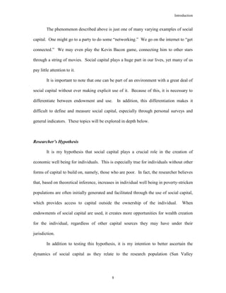 Introduction
8
The phenomenon described above is just one of many varying examples of social
capital. One might go to a party to do some “networking.” We go on the internet to “get
connected.” We may even play the Kevin Bacon game, connecting him to other stars
through a string of movies. Social capital plays a huge part in our lives, yet many of us
pay little attention to it.
It is important to note that one can be part of an environment with a great deal of
social capital without ever making explicit use of it. Because of this, it is necessary to
differentiate between endowment and use. In addition, this differentiation makes it
difficult to define and measure social capital, especially through personal surveys and
general indicators. These topics will be explored in depth below.
Researcher’s Hypothesis
It is my hypothesis that social capital plays a crucial role in the creation of
economic well being for individuals. This is especially true for individuals without other
forms of capital to build on, namely, those who are poor. In fact, the researcher believes
that, based on theoretical inference, increases in individual well being in poverty-stricken
populations are often initially generated and facilitated through the use of social capital,
which provides access to capital outside the ownership of the individual. When
endowments of social capital are used, it creates more opportunities for wealth creation
for the individual, regardless of other capital sources they may have under their
jurisdiction.
In addition to testing this hypothesis, it is my intention to better ascertain the
dynamics of social capital as they relate to the research population (Sun Valley
 