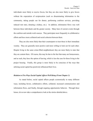 Chapter 5
Results: Interview Data
84
individuals more likely to receive favors, but they are also more likely to give favors
without the expectation of reciprocation (such as disseminating information to the
community, taking people out for dinner, performing coalition services, providing
reduced rent rates, donating a kidney, etc.). In addition, information flows very well
between these individuals and the greater society. Many hear of current events through
the coalition and outside work sources. They participate more frequently in collaborative
efforts and have more collateral and social cohesion between them.
They are also more likely than their counterparts to trust those in their immediate
vicinity. They are generally more positive and more willing to look out for each other.
Despite living in the same crime-filled neighborhood, they are more likely to state that
they are content there. Of course, this may be due to the fact that many are homeowners,
and as such, they have the option of leaving, which is less the case for those living in the
project housing. Finally, this group is more likely to be conscious of the ways that
utilizing social capital has positively influenced their lives.
Relation to Five Ways Social Capital Affects Well Being (From Chapter 3)
As stated before, social capital affects people economically in many different
ways, including favors, collaborative efforts, collateral, increased communication and
information flows, and finally, through negating opportunistic behavior. Through these
lenses, let us now take a comprehensive look at the stories detailed above.
 