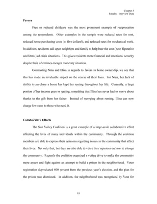 Chapter 5
Results: Interview Data
85
Favors
Free or reduced childcare was the most prominent example of reciprocation
among the respondents. Other examples in the sample were reduced rates for rent,
reduced home purchasing costs (to five dollars!), and reduced rates for mechanical work.
In addition, residents call upon neighbors and family to help bear the cost (both figurative
and literal) of crisis situations. This gives residents more financial and emotional security
despite their oftentimes-meager monetary situation.
Contrasting Nina and Elisa in regards to favors in home ownership, we see that
this has made an invaluable impact on the course of their lives. For Nina, her lack of
ability to purchase a home has kept her renting throughout her life. Currently, a large
portion of her income goes to renting, something that Elisa has never had to worry about
thanks to the gift from her father. Instead of worrying about renting, Elisa can now
charge low rates to those who need it.
Collaborative Efforts
The Sun Valley Coalition is a great example of a large-scale collaborative effort
affecting the lives of many individuals within the community. Through the coalition
members are able to express their opinions regarding issues in the community that affect
their lives. Not only that, but they are also able to voice their opinions on how to change
the community. Recently the coalition organized a voting drive to make the community
more aware and fight against an attempt to build a prison in the neighborhood. Voter
registration skyrocketed 800 percent from the previous year’s election, and the plan for
the prison was dismissed. In addition, the neighborhood was recognized by Vote for
 