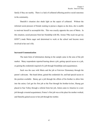 Chapter 5
Results: Interview Data
87
family if they are nearby. There is a lack of collateral affecting positive social outcomes
in the community.
Danielle’s situation also sheds light on the aspect of collateral. Without the
informal social pressure of friends wanting to pursue a degree as she does, she is unable
to motivate herself to accomplish this. This was exactly opposite the case of Maria. In
this situation, social pressure from her friendship with Ms. Arona (“She made me get my
GED!”) made Maria eager and determined to work at the school and become more
involved in her son’s life.
Increased Communication
The main form of information sharing in the sample came in the area of the job
market. Many respondents reported hearing about a job, getting special access to a job,
or gaining the credentials required of a job through friendships and acquaintances.
Such was the case with Maria and the job at Fairview Elementary through the
parent’s advocate. She heard about, gained the credentials for, and had special access to
the position available. Benny got a job through the efforts of his brother to allow him
into the union, Carl got his first job at the Post through his brother-in-law, Huong got
placed in Sun Valley through a referral from her job, Anton came to America to a new
job through a trusted acquaintance, Franco’s first job was at the place his mother worked,
and Danielle gained access to her job through her mother.
 