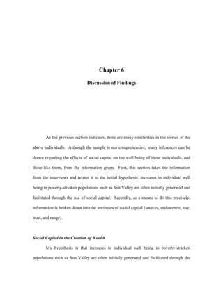 Chapter 6
Discussion of Findings
As the previous section indicates, there are many similarities in the stories of the
above individuals. Although the sample is not comprehensive, many inferences can be
drawn regarding the effects of social capital on the well being of these individuals, and
those like them, from the information given. First, this section takes the information
from the interviews and relates it to the initial hypothesis: increases in individual well
being in poverty-stricken populations such as Sun Valley are often initially generated and
facilitated through the use of social capital. Secondly, as a means to do this precisely,
information is broken down into the attributes of social capital (sources, endowment, use,
trust, and range).
Social Capital in the Creation of Wealth
My hypothesis is that increases in individual well being in poverty-stricken
populations such as Sun Valley are often initially generated and facilitated through the
 