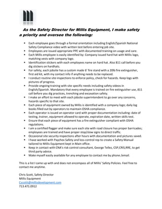 As the Safety Director for Millis Equipment, I make safety 
a priority and oversee the following: 
 Each employee goes through a formal orientation including English/Spanish National 
Safety Compliance video with written test before entering job site. 
 Employees are issued appropriate PPE with documented training on usage and care. 
 Each Millis employee is easily identified by: Company issued hard hat with Millis logo, 
matching vests with company logo. 
 Identification stickers with each employees name on hard hat. Also 811 call before you 
dig stickers on hardhats. 
 For safety, each jobsite has a custom made 6’ fire stand with a 20lb fire extinguisher, 
first aid kit, with my contact info if anything needs to be replaced. 
 I conduct routine site inspections to enforce policy, check for hazards. Keep logs with 
pictures of progress. 
 Provide ongoing training with site specific needs including safety videos in 
English/Spanish. Mandatory that every employee is trained on fire extinguisher use, 811 
call before you dig practices, trenching and excavation safety. 
 I make an effort to meet with each jobsite superintendent to go over any concerns, 
hazards specific to that site. 
 Each piece of equipment owned by Millis is identified with a company logo; daily log 
books filled out by operators to maintain OSHA compliance. 
 Each operator is issued an operator card with proper documentation including: date of 
testing, trainer, equipment allowed to operate, expiration date, written skills test. 
 Ensure that each piece of equipment has a fire extinguisher compliant with OSHA 
regulations. 
 I am a certified flagger and make sure each site with road closure has proper barricades; 
employees are trained and have proper stop/slow signs to direct traffic. 
 Occasional site security inspections after hours with documentation and pictures saved. 
 I have worked with Paychex Safety and loss control rep to create a Safety Manual 
tailored to Millis Equipment kept in Main office. 
 Keep in contact with CNA's risk control consultant, George Tellez, CSP,CRIS,RRE, to get 
third party advice. 
 Make myself easily available for any employee to contact me by phone /email. 
This is a list I came up with and does not encompass all of Millis’ Safety Policies. Feel free to 
contact me anytime. 
Chris Scott, Safety Director 
Millis Equipment 
Cscottt@millisdevelopment.com 
713.471.0912 
 