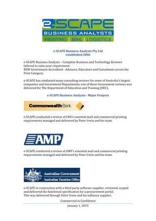 Commercial in Confidence
January 1, 2015
e-SCAPE Business Analysts Pty Ltd
established 2006
e-SCAPE Business Analysts – Complete Business and Technology Reviews
tailored to suite your requirement.
NSW Government Accredited - Advisors, Educators and Consultants across the
Print Category.
e-SCAPE has conducted many consulting reviews for some of Australia’s largest
companies and Government Departments, one of these Government reviews was
delivered for The Department of Education and Training (DEC).
e-SCAPE Business Analysts - Major Projects
e-SCAPE conducted a review of CBA’s essential mail and commercial printing
requirements managed and delivered by Peter Irwin and his team.
e-SCAPE conducted a review of AMP’s essential mail and commercial printing
requirements managed and delivered by Peter Irwin and his team.
e-SCAPE in conjunction with a third party software supplier, reviewed, scoped
and delivered the functional specification for a procurement portal.
This was delivered through Peter Irwin and his software supplier.
 