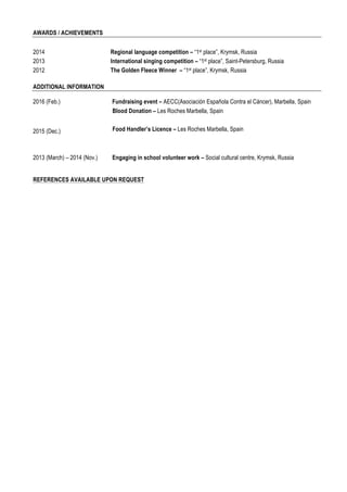 CV – Diana CHAYKO
AWARDS / ACHIEVEMENTS
2014 Regional language competition – “1st place”, Krymsk, Russia
2013
2012
International singing competition – “1st place”, Saint-Petersburg, Russia
The Golden Fleece Winner – “1st place”, Krymsk, Russia
ADDITIONAL INFORMATION
2016 (Feb.) Fundraising event – AECC(Asociación Española Contra el Cáncer), Marbella, Spain
2013 (March) – 2014 (Nov.) Engaging in school volunteer work – Social cultural centre, Krymsk, Russia
REFERENCES AVAILABLE UPON REQUEST
2015 (Dec.)
Blood Donation – Les Roches Marbella, Spain
Food Handler’s Licence – Les Roches Marbella, Spain
 