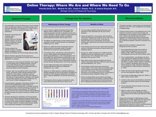 Online Therapy: Where We Are and Where We Need To Go
Priscilla Zoma, M.A., Melanie Ho, M.A., Dustin K. Shepler, Ph.D., & Jessica Dluzynski, M.A.
Michigan School of Professional Psychology
Correspondence should be addressed to: Dustin K. Shepler, Michigan School of Professional Psychology, 26811 Orchard Lake Road, Farmington Hills, MI 48334 (dshepler@mispp.edu)
 Therapists interested in online therapy should familiarize
themselves with APA ‘s 2013 Guidelines for the Practice
of Telepsychology.
 Clinicians should conduct a risk assessment prior to the
expansion of practice to include online therapy with
consideration for all necessary provisions (Maheu et al.,
2012). Steps in this process should include an
exploration of individual state licensing requirements
regarding use of online therapy. Doing so will prevent
any unintentional regulatory infractions (Glueckauf et al.,
2003).
 Steps to become competent in applying online
therapeutic services in practice:
1. Have appropriate technology and the ability to
employ these technologies for online services
(Elleven & Allen, 2004). Therapists should be
technologically well informed (Gale & McKee, 2002).
2. Prior to implementation, considerations should be
made regarding the targeted population and factors
associated with use, including insurance coverage
and ability to navigate software (Nelson & Velasquez,
2011). In addition, parameters need to be set for
session frequency, length, attendance expectations,
and ramifications for missed sessions (Glueckauf et
al., 2003).
3. Obtain informed consent regarding online therapy
from the client (Barnett & Sheetz, 2003).
4. Ensure client confidentiality through ACA, ISMHO, or
NBCC (Elleven & Allen, 2004).
5. Create an online account and familiarize oneself with
the modality that will be used for the online therapy
sessions.
6. Provide adequate training to clients on how to use
these online services
7. Attend to cultural, ethnic, language, and other
differences that may impact the ability to effectively
communicate with and treat clients (Barnett & Sheetz,
2003).
 Though client perceptions of effectiveness of online
relationships do not differ significantly from face-to-face
interactions (Bickel et al., 2008), therapists should
explore differences in the development of such
relationships with attention to various contributing factors
associated with online work (Colbow, 2013).
Findings from the LiteratureAbstract & Purpose Recommendations
 This presentation reviews the effectiveness of online therapy.
Ethical considerations related to conducting therapy online
have been discussed in the literature (e.g., Corey, Corey, &
Callanan, 2011) and are beyond the scope of this
presentation.
 Advances in technology have
increased ease in
communication
between clients and therapists
between sessions, as well as
offered an additional modality
in which therapy may be
conducted.
 Previous research has
reported a positive correlation
between acceptance of online
therapy and familiarity with the technology (Alleman, 2002).
 Relevant literature regarding both the process and
effectiveness of online therapy are reviewed; key findings are
highlighted. For example:
 Individuals may reveal personal information more readily
in online therapy than in traditional therapy. Cook and
Doyle (2002) attributed the phenomenon of quickly
revealing personal information to disinhibition from the
anonymity offered by online interaction.
 Simpson, Bell, Knox and Mitchell (2001) and Simpson,
Deans, and Brebner (2005) reported significant client
benefit from online therapy. In particular, previous
research indicated client gains through online therapy in
the treatment of eating disorders, depression, and anxiety.
These studies utilized not only video conferencing, but
also the use of instant messaging and email.
 A psychotherapist, regardless of theoretical orientation, can
move from the traditional face-to-face setting to an
environment based on Internet tools. In e-therapy, the focus
of the treatment does not shift to technology, but remains on
the traditional process of psychotherapy. The traditional
setting could move into a virtual environment without affecting
the basic principles and phases of treatment (Castelnuovo et
al., 2003).
 Clinicians attending this presentation will become familiar
with the current findings regarding therapeutic effectiveness
of online therapy. Those considering expanding their practice
to include online therapy and those interested in including
online therapy research in evidence-based therapy classes
may be particularly interested in this presentation.
Benefits to Clients
 Current research suggests that telepsychology offers
effective means of delivering CBT, consultation, and
continuing education services for disorders such as adult
anxiety, depression, insomnia, pediatric recurrent pain and
anxiety, oppositional defiant disorder, and attention
deficit/hyperactivity disorder (Dyck & Hardy, 2013).
 The efficacy and effectiveness of online therapy groups is
supported in studies of eating disorders and depression
(Castelnuovo et al., 2003).
 Bickel et al. (2008) found that computerized behavior
therapy produced comparable results to therapist
interventions for clients with opioid dependence.
 Fitt and Rees (2012), indicated that “videoconferencing
can be a highly effective and acceptable means of
delivering psychotherapy” (p. 227). All participants in this
study stated that videoconferencing helped them to stay
focused between sessions (e. g., seeing therapist's face
on the screen served as a memory aid between sessions)
and they felt less intimidated than in face-to-face sessions.
 Internet-related technologies have significantly and
positively affected the outcomes of treatments
(Castelnuovo, et al., 2003).
 Morgan et al. (2008) reported no significant differences
between telehealth and face-to-face delivery modalities for
perceptions of the therapeutic relationship, post-session
mood, or general satisfaction with services were found (p.
161).
 The therapeutic alliance appears comparable in online
versus face-to-face services (Dyck & Hardy, 2013).
 The social stigma regarding attending therapy can be
lessened for many individuals with the use of online
treatment.
 Clients will benefit from online therapy with the ability to
contact their therapist at any distance, at any time, at their
convenience, and from their home. In this way, the
traditional office-bound, prescheduled, face-to-face,
therapist-client appointment has become irrelevant (Barak
et al., 2009).
 Online therapy has proven to be a viable option that allows
access to multicultural counselors and gives clients more
therapeutic options.
 Schopp et al. (2000) and Bickel et al. (2008) found that
telehealth services are significantly lower in cost than in-
person services. This is important when serving
populations that are lower in SES.
 Many clients trying to seek psychological services are
unable to travel great distances or afford the costs incurred
with travel (Backhaus, et al., 2012).
 Online therapy provides clients with synchronous
communication. This involves clients and therapists sitting
at their computers at the same time and interacting with
each other in the moment. The client and therapist
interaction occurs simultaneously just as in normal face-to-
face sessions (Roseth, Saltarelli, & Glass, 2011).
 Online counseling affords various distinct advantages,
such as convenience and the ability to overcome existing
psychological and physical barriers that individuals can
face in assessing counseling services (Richards, 2012).
Effectiveness of Online Therapy
In 2010, Monitor on Psychology reported that a study by APA found that:
“Psychologists are increasingly using the telephone and e-mail to provide
services including psychotherapy, counseling, consulting and supervision.
Overall e-mail use more than tripled among practicing psychologists between
2000 and 2008, with approximately 10 percent of providers using it weekly or
more in 2008.
Practitioners’use of videoconferencing, while still rare, increased from 2 percent
to 10 percent during that same time period. Internet chat room use remained
unchanged, with less than 1 percent of respondents taking advantage of that
medium.” (Quote and Figure from:
http://www.apa.org/monitor/2010/03/telepsychology.aspx)
 