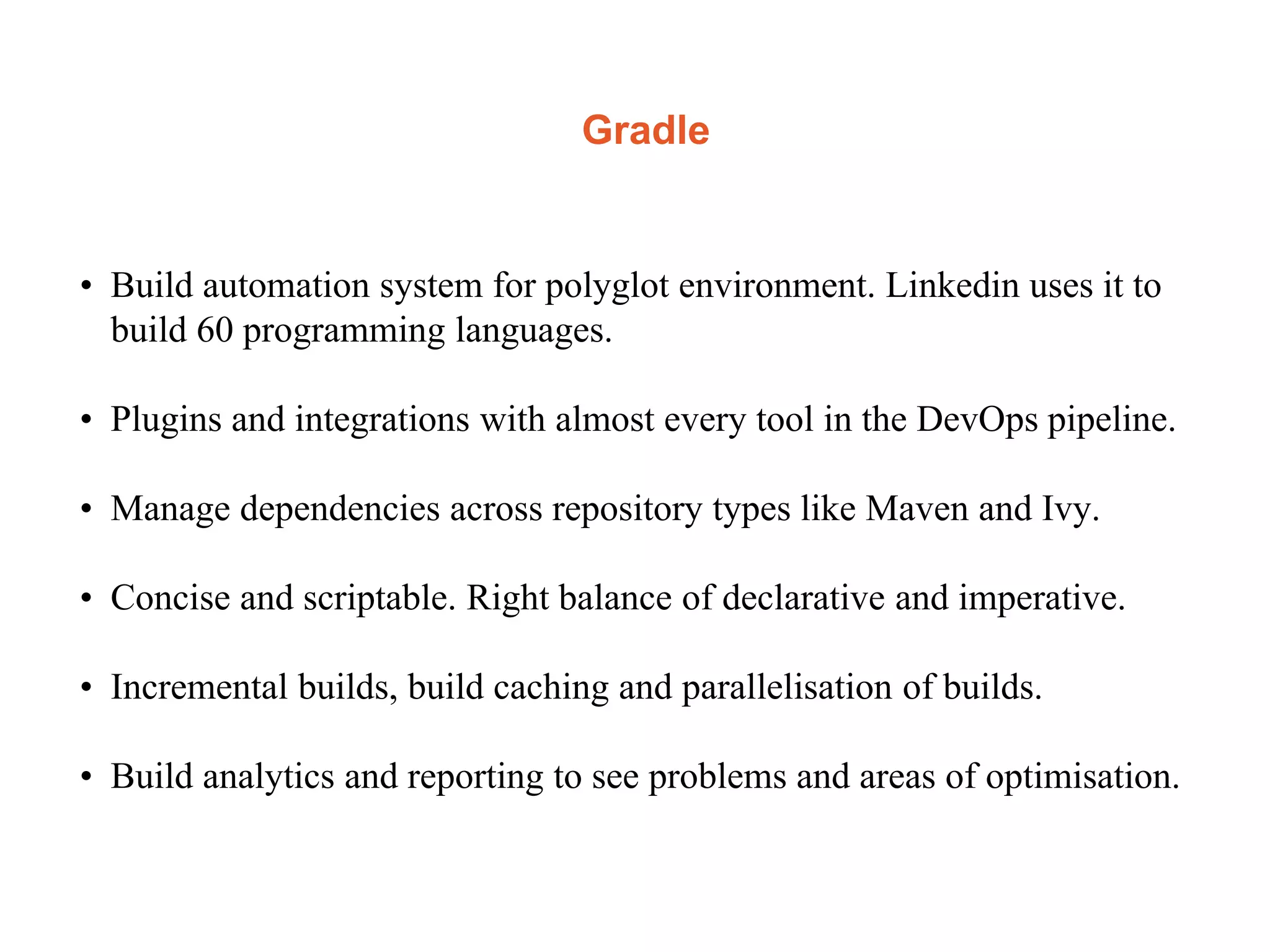 Gradle
• Build automation system for polyglot environment. Linkedin uses it to
build 60 programming languages.
• Plugins and integrations with almost every tool in the DevOps pipeline.
• Manage dependencies across repository types like Maven and Ivy.
• Concise and scriptable. Right balance of declarative and imperative.
• Incremental builds, build caching and parallelisation of builds.
• Build analytics and reporting to see problems and areas of optimisation.
 