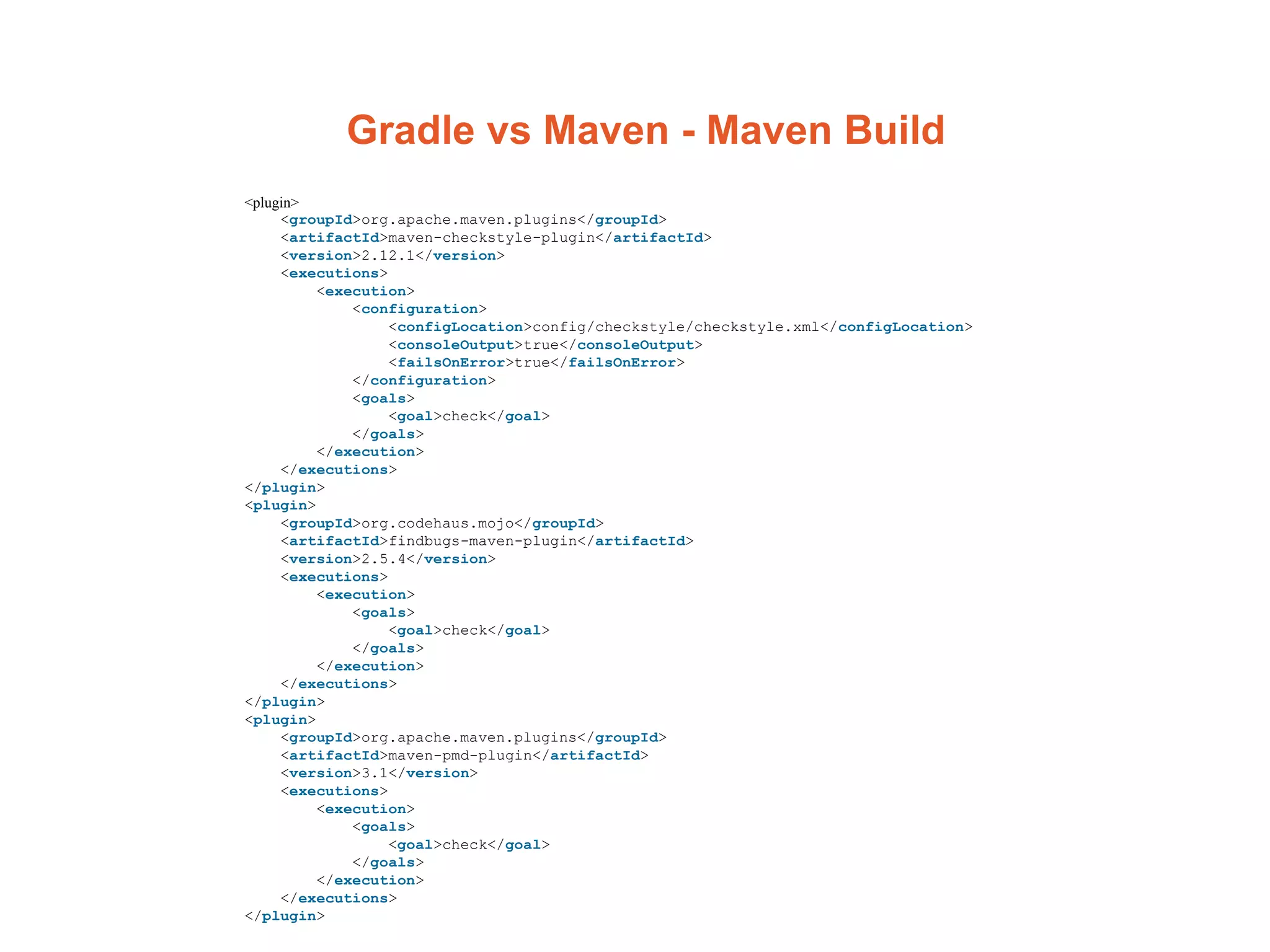 Gradle vs Maven - Maven Build
<plugin>
<groupId>org.apache.maven.plugins</groupId>
<artifactId>maven-checkstyle-plugin</artifactId>
<version>2.12.1</version>
<executions>
<execution>
<configuration>
<configLocation>config/checkstyle/checkstyle.xml</configLocation>
<consoleOutput>true</consoleOutput>
<failsOnError>true</failsOnError>
</configuration>
<goals>
<goal>check</goal>
</goals>
</execution>
</executions>
</plugin>
<plugin>
<groupId>org.codehaus.mojo</groupId>
<artifactId>findbugs-maven-plugin</artifactId>
<version>2.5.4</version>
<executions>
<execution>
<goals>
<goal>check</goal>
</goals>
</execution>
</executions>
</plugin>
<plugin>
<groupId>org.apache.maven.plugins</groupId>
<artifactId>maven-pmd-plugin</artifactId>
<version>3.1</version>
<executions>
<execution>
<goals>
<goal>check</goal>
</goals>
</execution>
</executions>
</plugin>
 