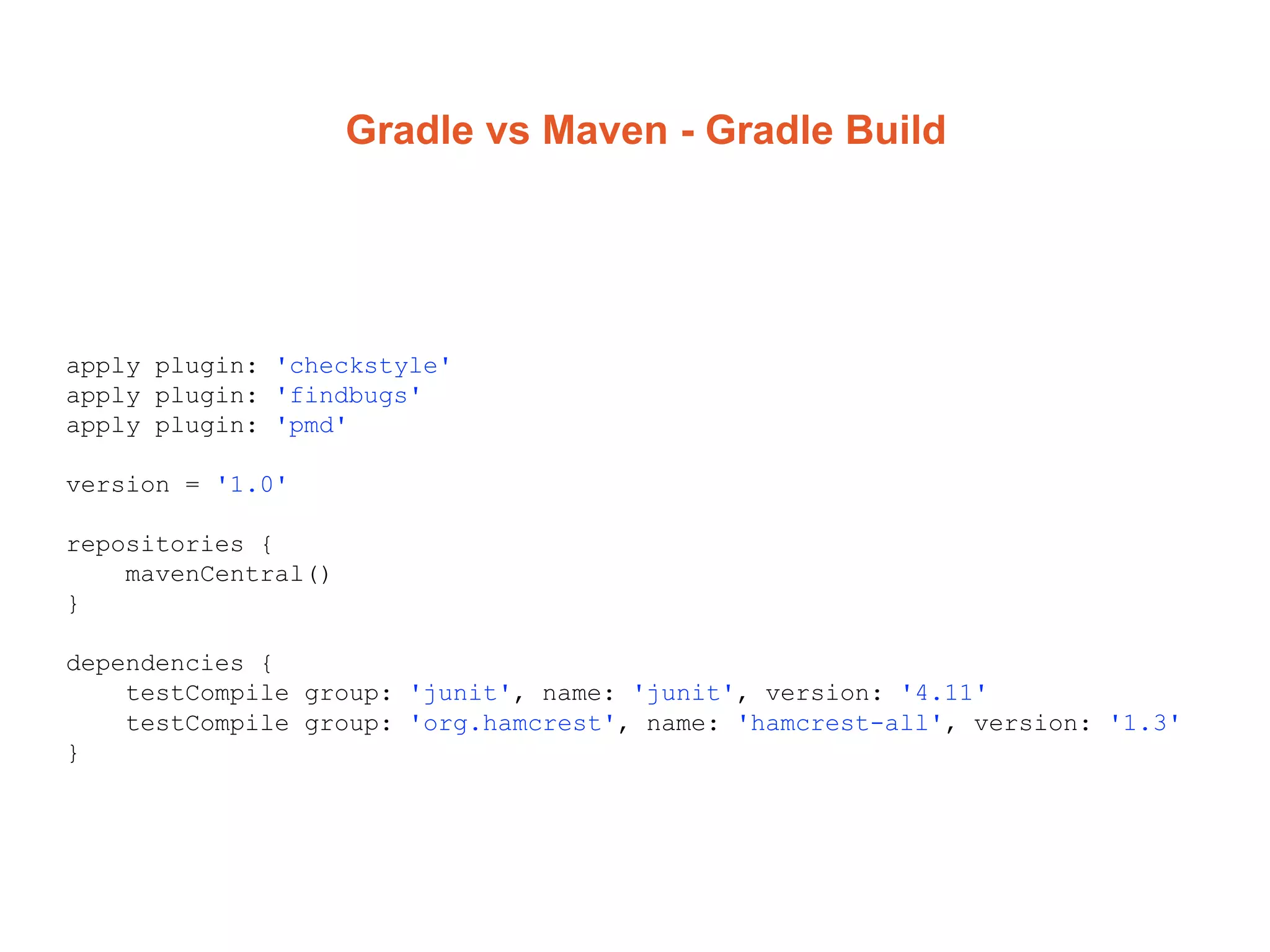 Gradle vs Maven - Gradle Build
apply plugin: 'checkstyle'
apply plugin: 'findbugs'
apply plugin: 'pmd'
version = '1.0'
repositories {
mavenCentral()
}
dependencies {
testCompile group: 'junit', name: 'junit', version: '4.11'
testCompile group: 'org.hamcrest', name: 'hamcrest-all', version: '1.3'
}
 