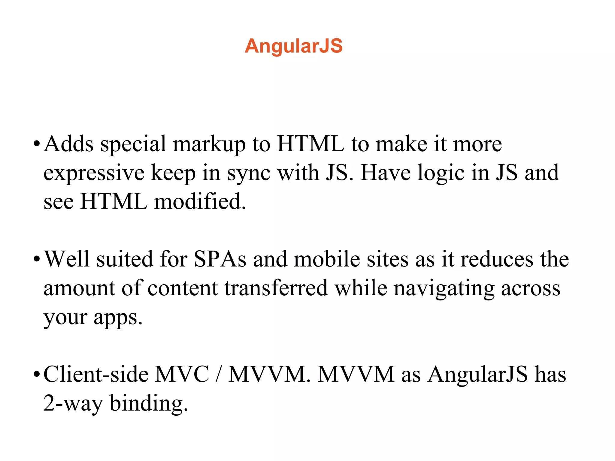 AngularJS
•Adds special markup to HTML to make it more
expressive keep in sync with JS. Have logic in JS and
see HTML modified.
•Well suited for SPAs and mobile sites as it reduces the
amount of content transferred while navigating across
your apps.
•Client-side MVC / MVVM. MVVM as AngularJS has
2-way binding.
 