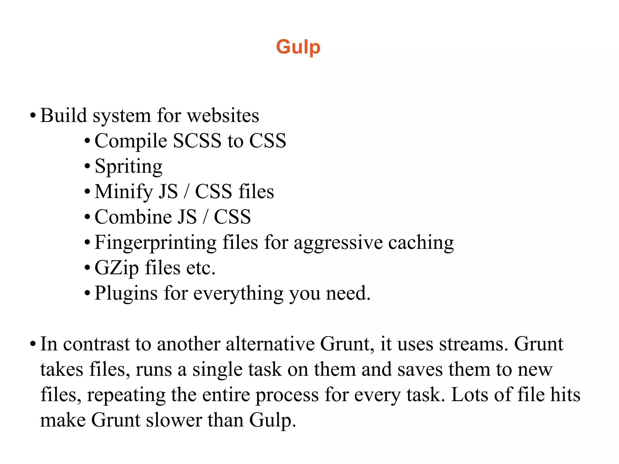 Gulp
• Build system for websites
• Compile SCSS to CSS
• Spriting
• Minify JS / CSS files
• Combine JS / CSS
• Fingerprinting files for aggressive caching
• GZip files etc.
• Plugins for everything you need.
• In contrast to another alternative Grunt, it uses streams. Grunt
takes files, runs a single task on them and saves them to new
files, repeating the entire process for every task. Lots of file hits
make Grunt slower than Gulp.
 