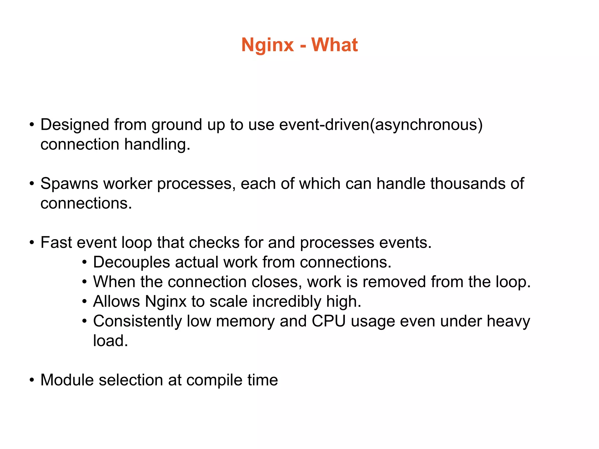 Nginx - What
• Designed from ground up to use event-driven(asynchronous)
connection handling.
• Spawns worker processes, each of which can handle thousands of
connections.
• Fast event loop that checks for and processes events.
• Decouples actual work from connections.
• When the connection closes, work is removed from the loop.
• Allows Nginx to scale incredibly high.
• Consistently low memory and CPU usage even under heavy
load.
• Module selection at compile time
 