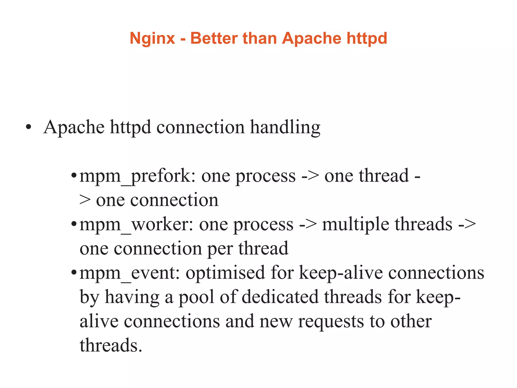 Nginx - Better than Apache httpd
• Apache httpd connection handling
•mpm_prefork: one process -> one thread -
> one connection
•mpm_worker: one process -> multiple threads ->
one connection per thread
•mpm_event: optimised for keep-alive connections
by having a pool of dedicated threads for keep-
alive connections and new requests to other
threads.
 