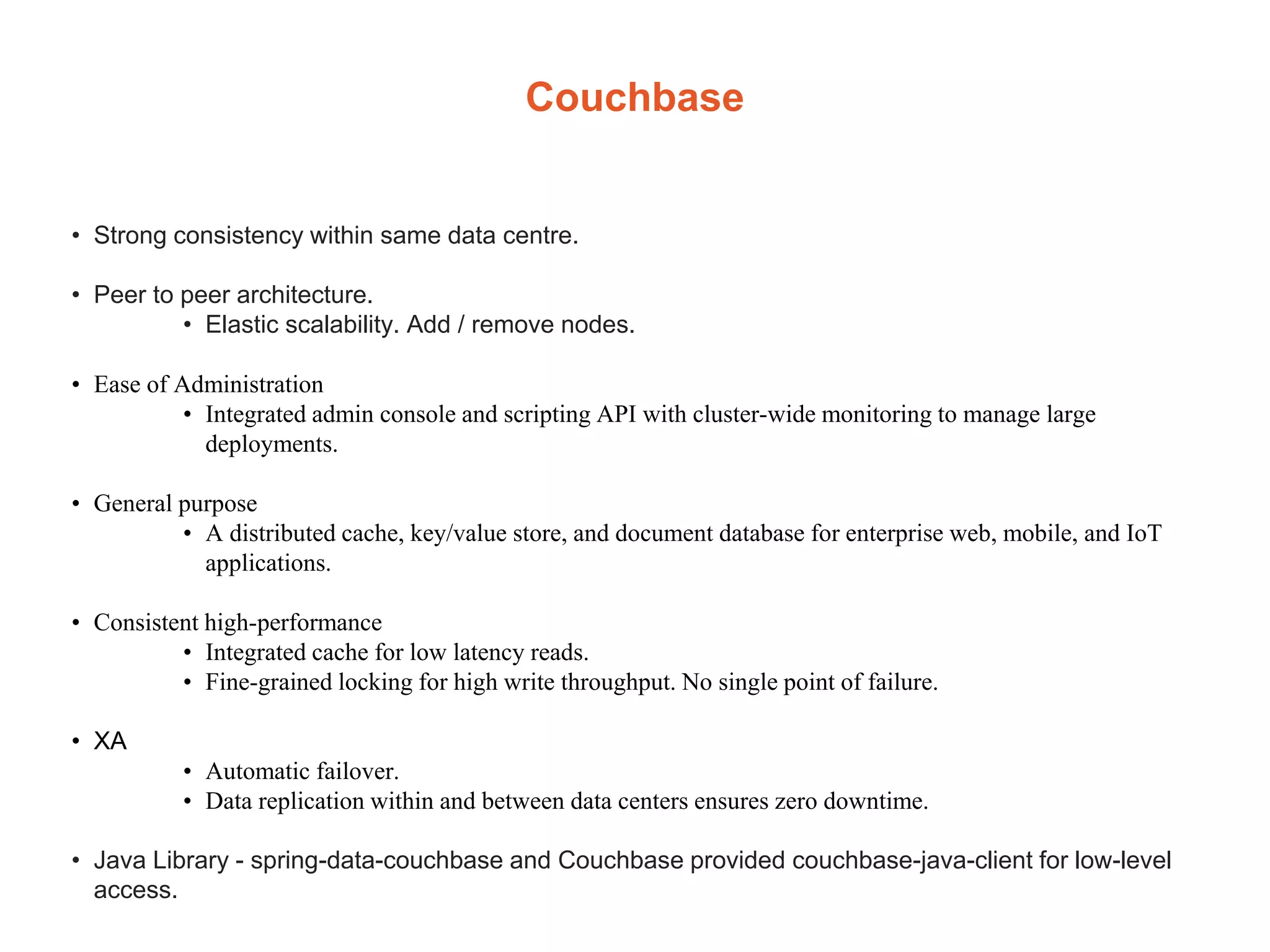 Couchbase
• Strong consistency within same data centre.
• Peer to peer architecture.
• Elastic scalability. Add / remove nodes.
• Ease of Administration
• Integrated admin console and scripting API with cluster-wide monitoring to manage large
deployments.
• General purpose
• A distributed cache, key/value store, and document database for enterprise web, mobile, and IoT
applications.
• Consistent high-performance
• Integrated cache for low latency reads.
• Fine-grained locking for high write throughput. No single point of failure.
• XA
• Automatic failover.
• Data replication within and between data centers ensures zero downtime.
• Java Library - spring-data-couchbase and Couchbase provided couchbase-java-client for low-level
access.
 