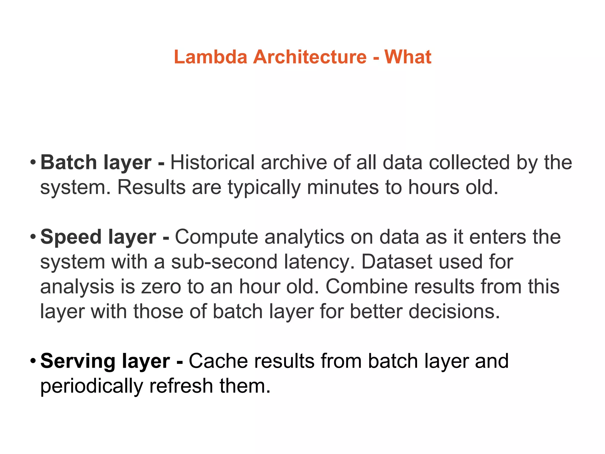 Lambda Architecture - What
• Batch layer - Historical archive of all data collected by the
system. Results are typically minutes to hours old.
• Speed layer - Compute analytics on data as it enters the
system with a sub-second latency. Dataset used for
analysis is zero to an hour old. Combine results from this
layer with those of batch layer for better decisions.
• Serving layer - Cache results from batch layer and
periodically refresh them.
 