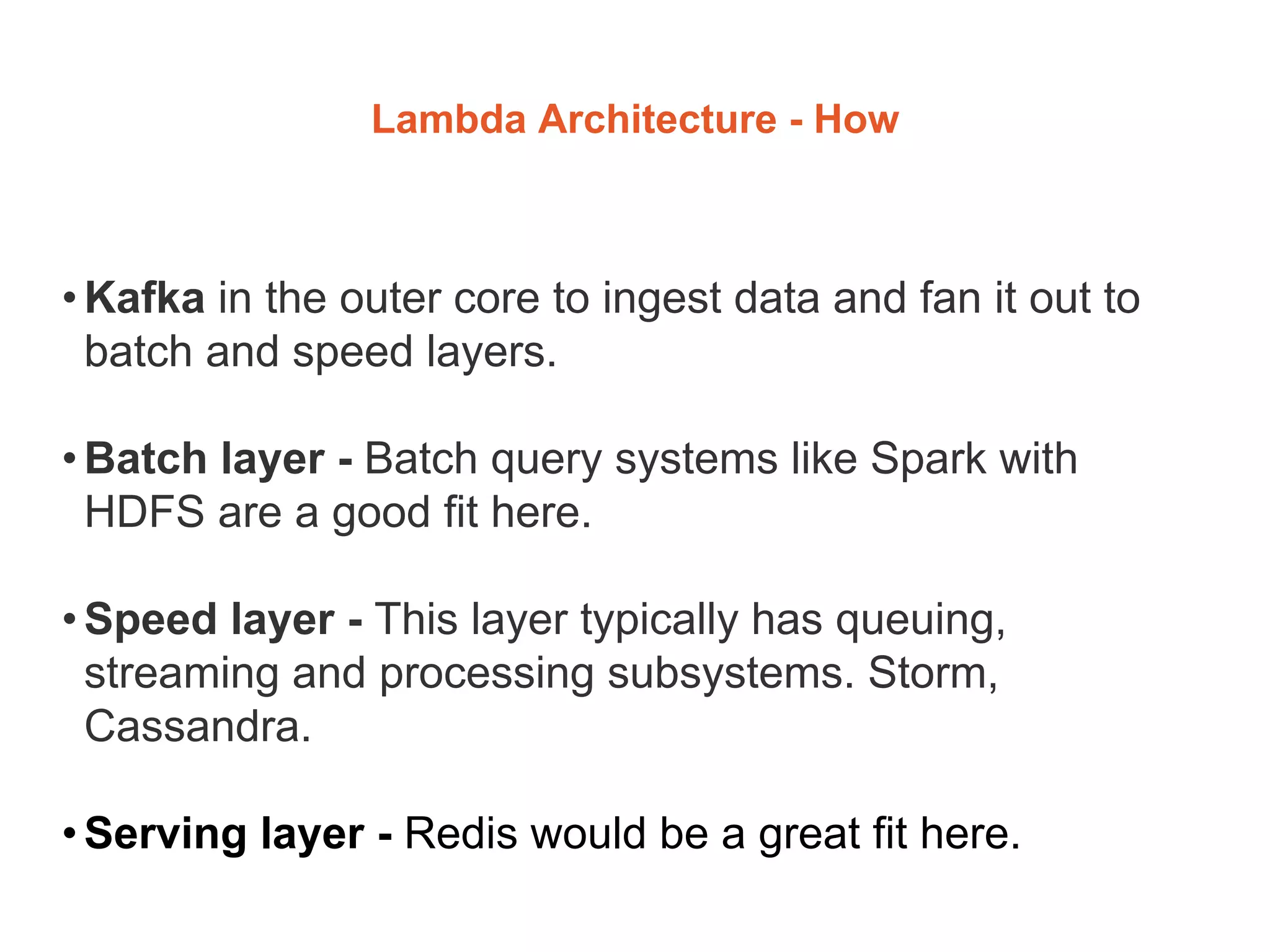 Lambda Architecture - How
•Kafka in the outer core to ingest data and fan it out to
batch and speed layers.
•Batch layer - Batch query systems like Spark with
HDFS are a good fit here.
•Speed layer - This layer typically has queuing,
streaming and processing subsystems. Storm,
Cassandra.
•Serving layer - Redis would be a great fit here.
 