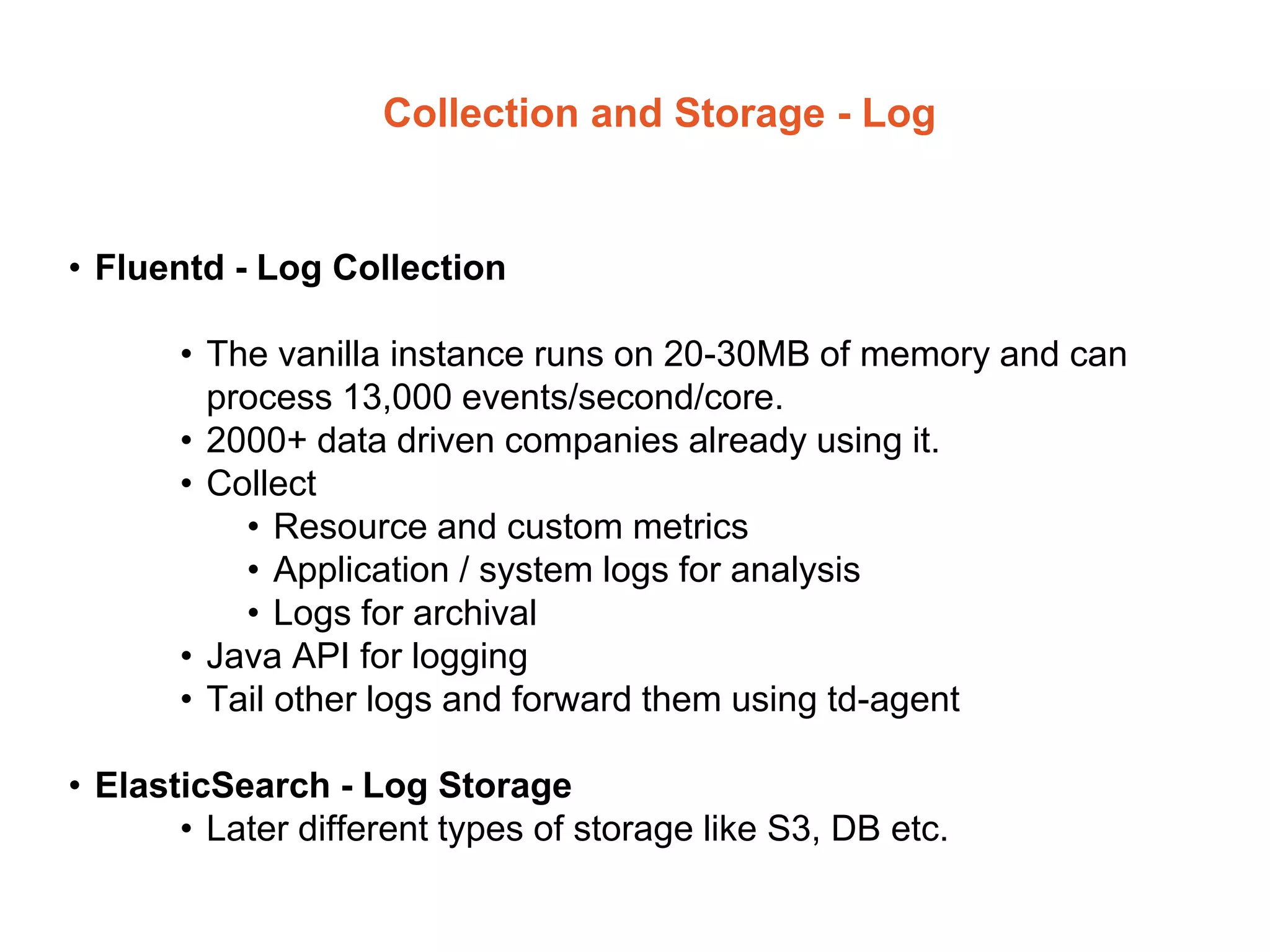 Collection and Storage - Log
• Fluentd - Log Collection
• The vanilla instance runs on 20-30MB of memory and can
process 13,000 events/second/core.
• 2000+ data driven companies already using it.
• Collect
• Resource and custom metrics
• Application / system logs for analysis
• Logs for archival
• Java API for logging
• Tail other logs and forward them using td-agent
• ElasticSearch - Log Storage
• Later different types of storage like S3, DB etc.
 