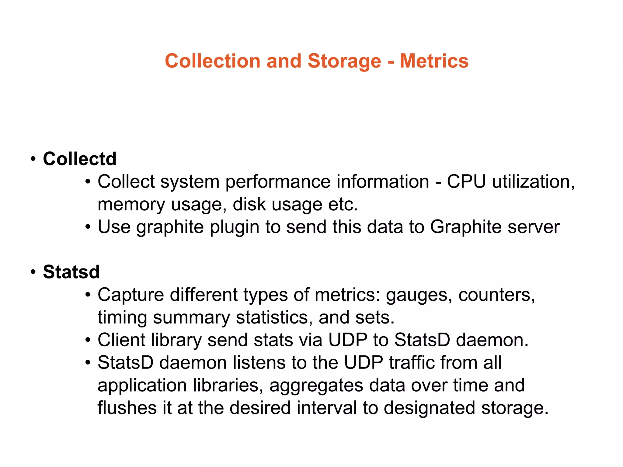 Collection and Storage - Metrics
• Collectd
• Collect system performance information - CPU utilization,
memory usage, disk usage etc.
• Use graphite plugin to send this data to Graphite server
• Statsd
• Capture different types of metrics: gauges, counters,
timing summary statistics, and sets.
• Client library send stats via UDP to StatsD daemon.
• StatsD daemon listens to the UDP traffic from all
application libraries, aggregates data over time and
flushes it at the desired interval to designated storage.
 