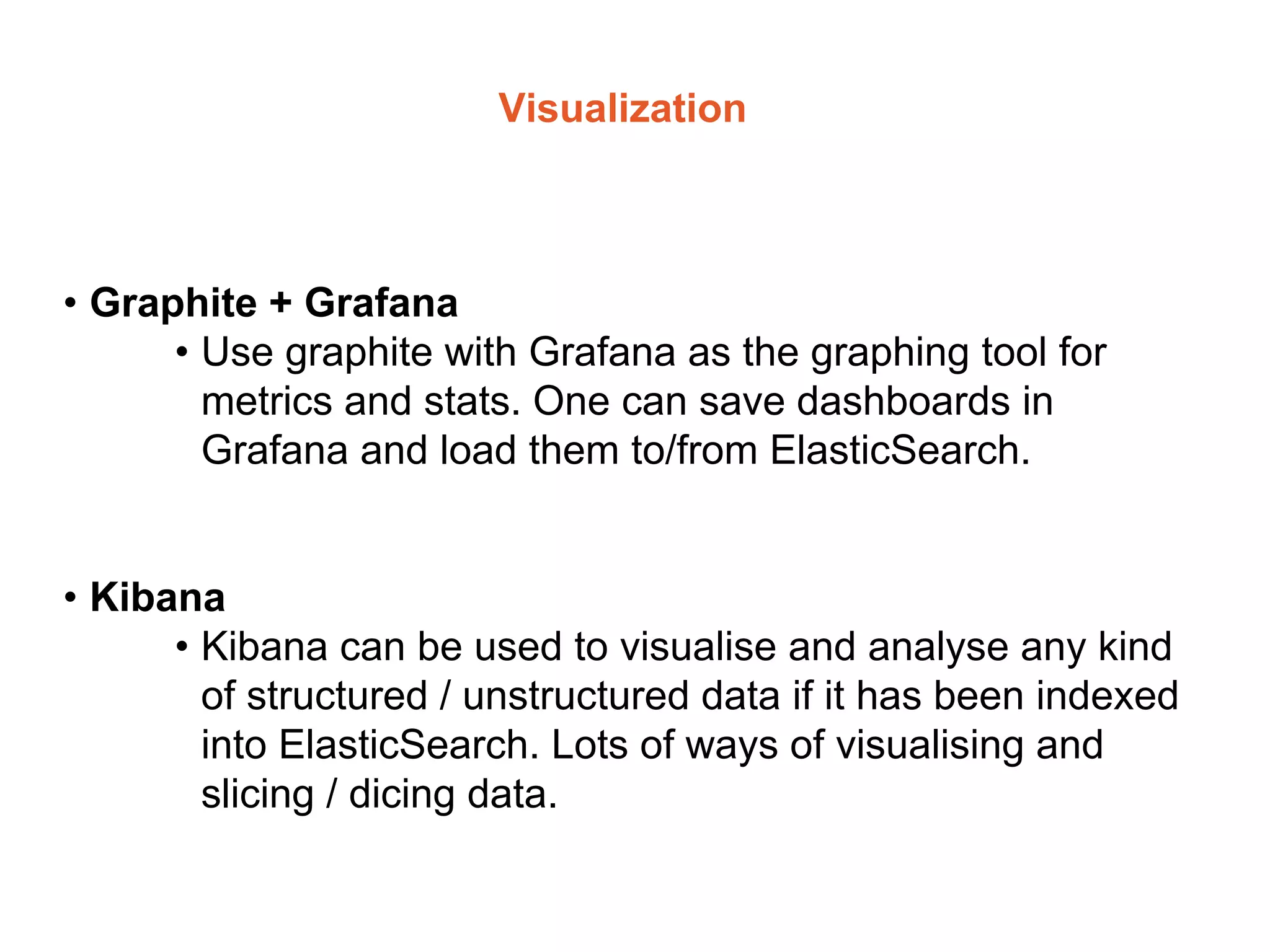 Visualization
• Graphite + Grafana
• Use graphite with Grafana as the graphing tool for
metrics and stats. One can save dashboards in
Grafana and load them to/from ElasticSearch.
• Kibana
• Kibana can be used to visualise and analyse any kind
of structured / unstructured data if it has been indexed
into ElasticSearch. Lots of ways of visualising and
slicing / dicing data.
 