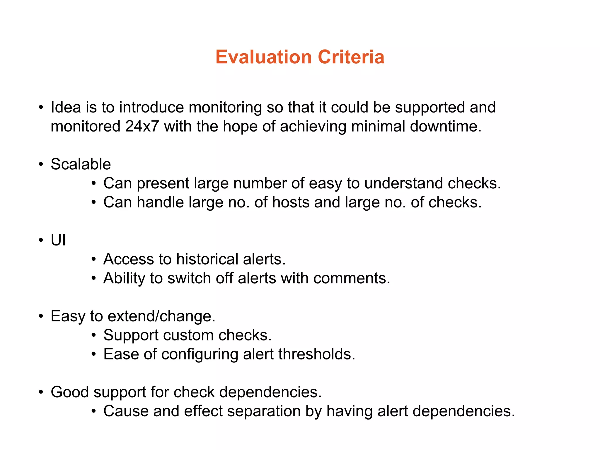 Evaluation Criteria
• Idea is to introduce monitoring so that it could be supported and
monitored 24x7 with the hope of achieving minimal downtime.
• Scalable
• Can present large number of easy to understand checks.
• Can handle large no. of hosts and large no. of checks.
• UI
• Access to historical alerts.
• Ability to switch off alerts with comments.
• Easy to extend/change.
• Support custom checks.
• Ease of configuring alert thresholds.
• Good support for check dependencies.
• Cause and effect separation by having alert dependencies.
 