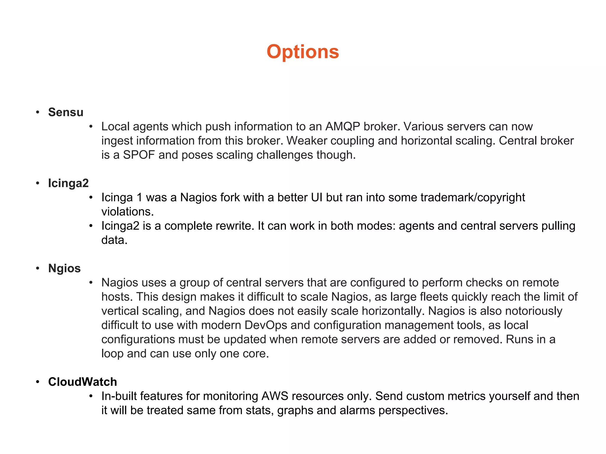 Options
• Sensu
• Local agents which push information to an AMQP broker. Various servers can now
ingest information from this broker. Weaker coupling and horizontal scaling. Central broker
is a SPOF and poses scaling challenges though.
• Icinga2
• Icinga 1 was a Nagios fork with a better UI but ran into some trademark/copyright
violations.
• Icinga2 is a complete rewrite. It can work in both modes: agents and central servers pulling
data.
• Ngios
• Nagios uses a group of central servers that are configured to perform checks on remote
hosts. This design makes it difficult to scale Nagios, as large fleets quickly reach the limit of
vertical scaling, and Nagios does not easily scale horizontally. Nagios is also notoriously
difficult to use with modern DevOps and configuration management tools, as local
configurations must be updated when remote servers are added or removed. Runs in a
loop and can use only one core.
• CloudWatch
• In-built features for monitoring AWS resources only. Send custom metrics yourself and then
it will be treated same from stats, graphs and alarms perspectives.
 