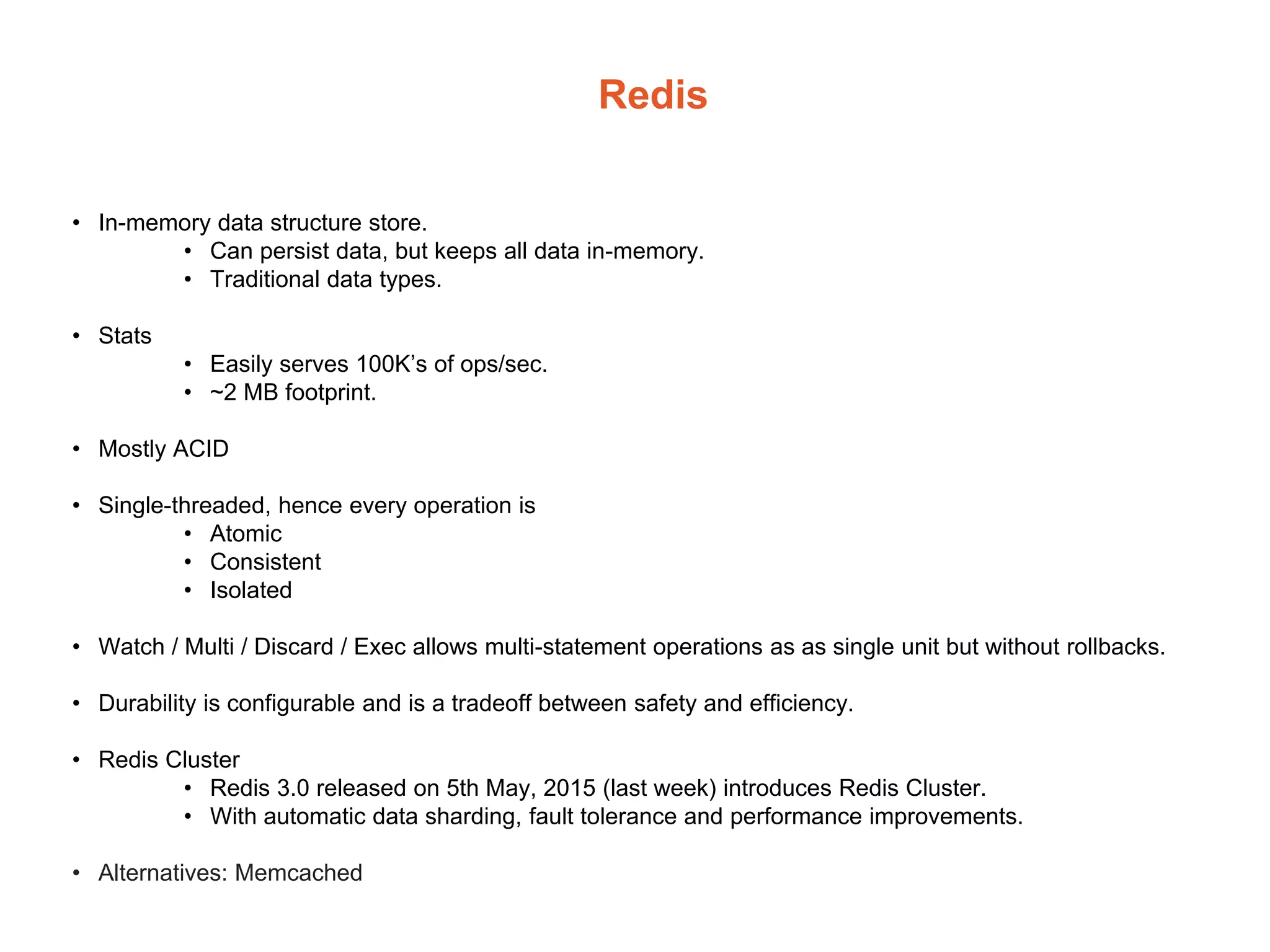 Redis
• In-memory data structure store.
• Can persist data, but keeps all data in-memory.
• Traditional data types.
• Stats
• Easily serves 100K’s of ops/sec.
• ~2 MB footprint.
• Mostly ACID
• Single-threaded, hence every operation is
• Atomic
• Consistent
• Isolated
• Watch / Multi / Discard / Exec allows multi-statement operations as as single unit but without rollbacks.
• Durability is configurable and is a tradeoff between safety and efficiency.
• Redis Cluster
• Redis 3.0 released on 5th May, 2015 (last week) introduces Redis Cluster.
• With automatic data sharding, fault tolerance and performance improvements.
• Alternatives: Memcached
 