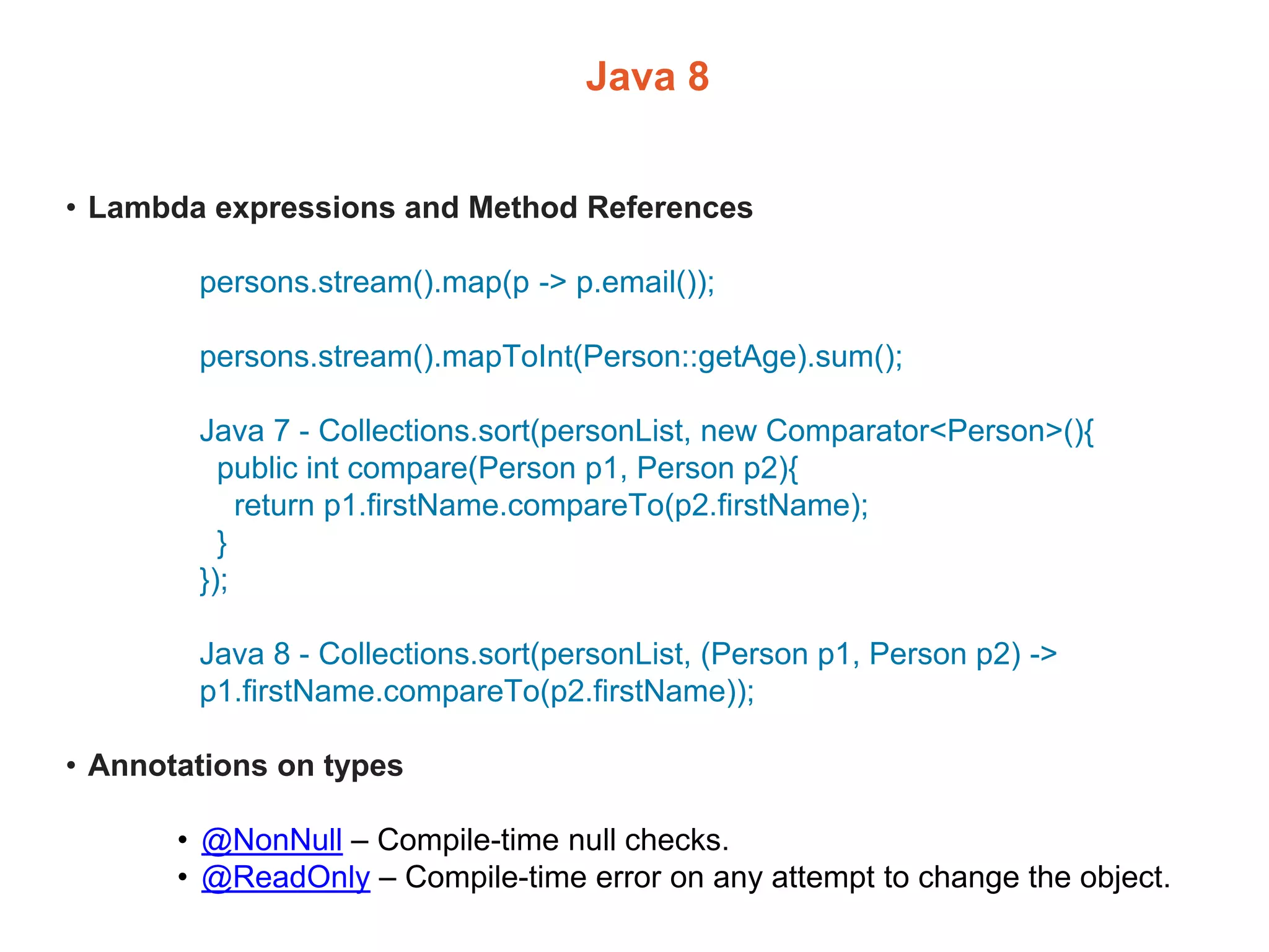 Java 8
• Lambda expressions and Method References
persons.stream().map(p -> p.email());
persons.stream().mapToInt(Person::getAge).sum();
Java 7 - Collections.sort(personList, new Comparator<Person>(){
public int compare(Person p1, Person p2){
return p1.firstName.compareTo(p2.firstName);
}
});
Java 8 - Collections.sort(personList, (Person p1, Person p2) ->
p1.firstName.compareTo(p2.firstName));
• Annotations on types
• @NonNull – Compile-time null checks.
• @ReadOnly – Compile-time error on any attempt to change the object.
 
