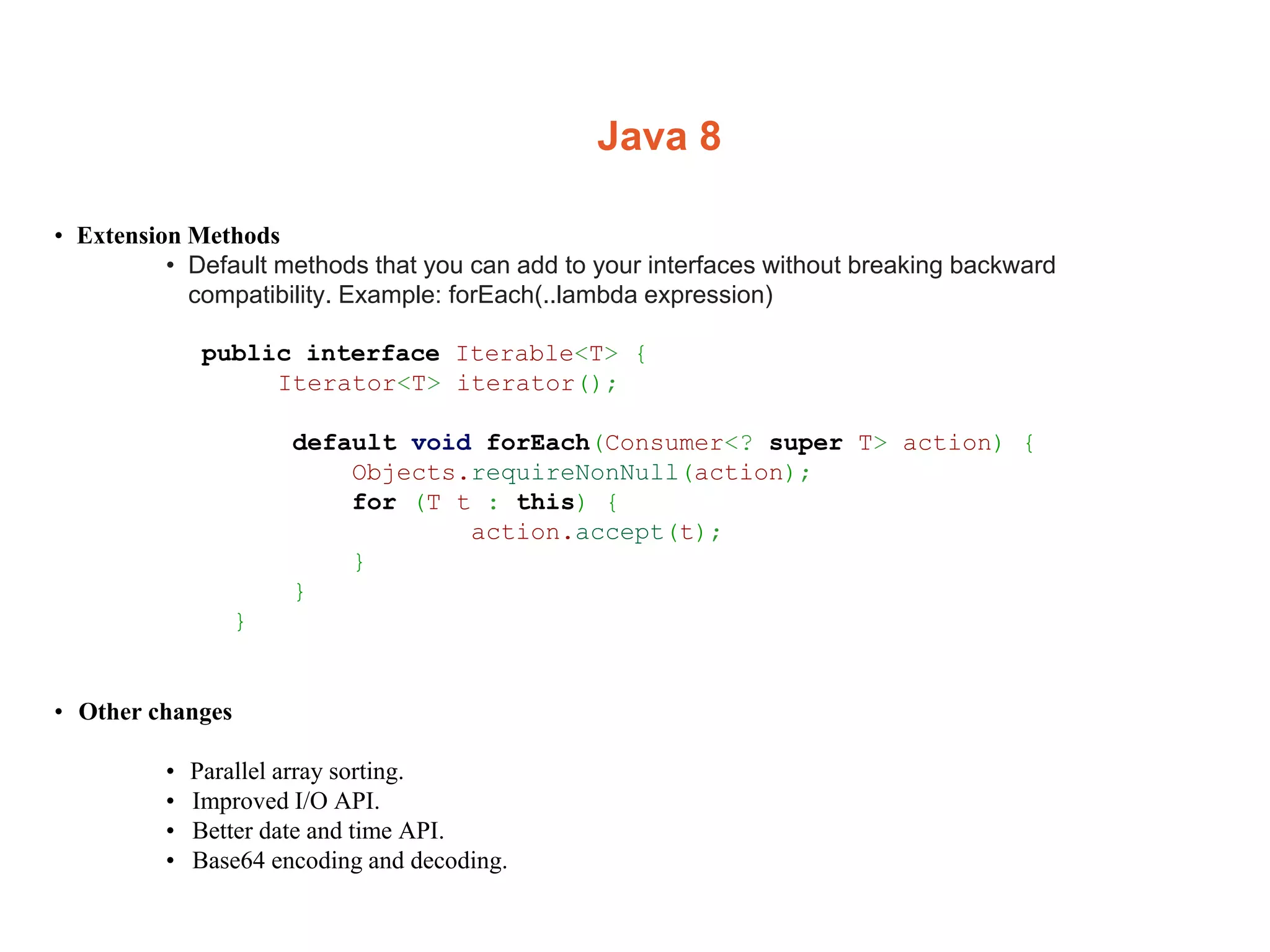 Java 8
• Extension Methods
• Default methods that you can add to your interfaces without breaking backward
compatibility. Example: forEach(..lambda expression)
public interface Iterable<T> {
Iterator<T> iterator();
default void forEach(Consumer<? super T> action) {
Objects.requireNonNull(action);
for (T t : this) {
action.accept(t);
}
}
}
• Other changes
• Parallel array sorting.
• Improved I/O API.
• Better date and time API.
• Base64 encoding and decoding.
 