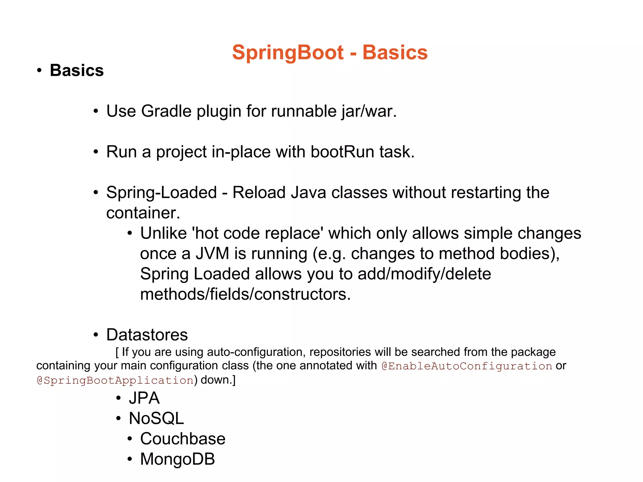 SpringBoot - Basics
• Basics
• Use Gradle plugin for runnable jar/war.
• Run a project in-place with bootRun task.
• Spring-Loaded - Reload Java classes without restarting the
container.
• Unlike 'hot code replace' which only allows simple changes
once a JVM is running (e.g. changes to method bodies),
Spring Loaded allows you to add/modify/delete
methods/fields/constructors.
• Datastores
[ If you are using auto-configuration, repositories will be searched from the package
containing your main configuration class (the one annotated with @EnableAutoConfiguration or
@SpringBootApplication) down.]
• JPA
• NoSQL
• Couchbase
• MongoDB
 