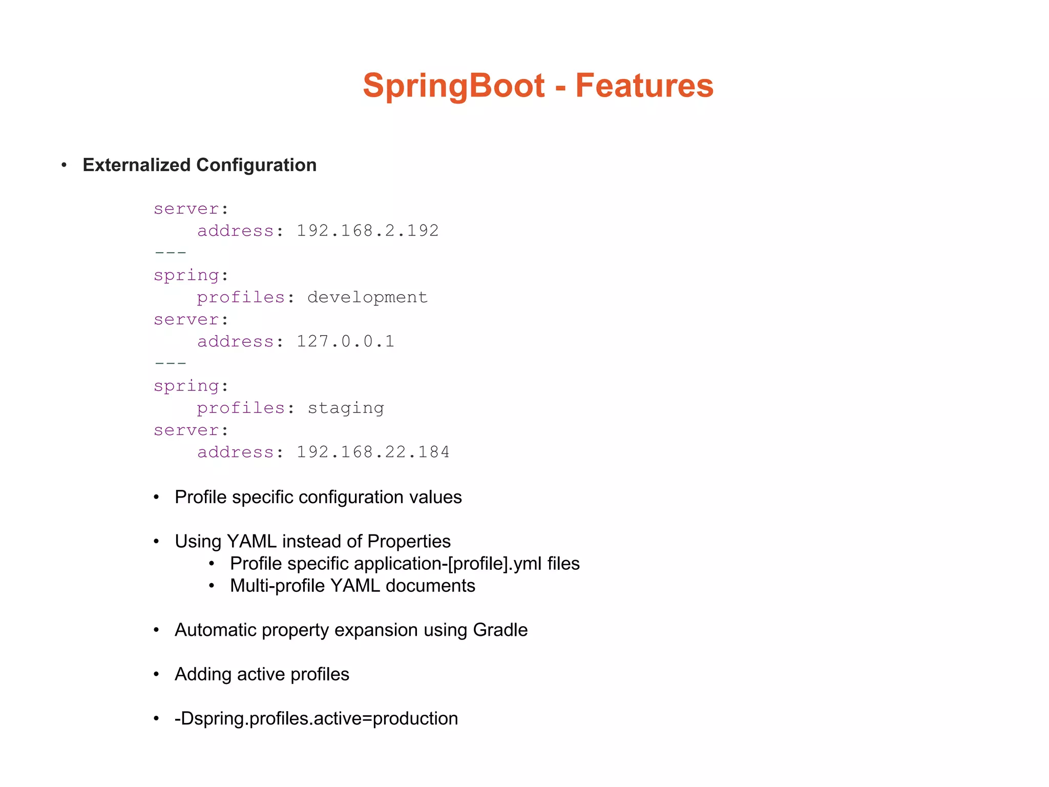 SpringBoot - Features
• Externalized Configuration
server:
address: 192.168.2.192
---
spring:
profiles: development
server:
address: 127.0.0.1
---
spring:
profiles: staging
server:
address: 192.168.22.184
• Profile specific configuration values
• Using YAML instead of Properties
• Profile specific application-[profile].yml files
• Multi-profile YAML documents
• Automatic property expansion using Gradle
• Adding active profiles
• -Dspring.profiles.active=production
 