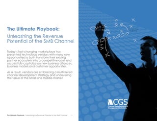The Ultimate Playbook: Unleashing the Revenue Potential of the SMB Channel 1
The Ultimate Playbook:
Unleashing the Revenue
Potential of the SMB Channel
Today’s fast-changing marketplace has
presented technology vendors with many new
opportunities to both transform their existing
partner ecosystem into a competitive asset and
successfully capitalize on new business alliances,
business models and customer opportunities.
As a result, vendors are embracing a multi-tiered
channel development strategy and uncovering
the value of the small and middle-market
Channel Development &
Management Solutions
strategic thinking
relationship
building
- 1
 