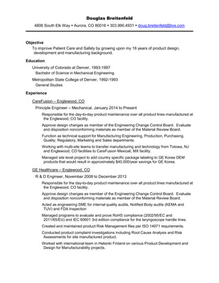 Douglas Breitenfeld
4806 South Elk Way  Aurora, CO 80016  303.990.4931  doug.breitenfeld@live.com
Objective
To improve Patient Care and Safety by growing upon my 16 years of product design,
development and manufacturing background.
Education
University of Colorado at Denver, 1993-1997
Bachelor of Science in Mechanical Engineering
Metropolitan State College of Denver, 1992-1993
General Studies
Experience
CareFusion – Englewood, CO
Principle Engineer – Mechanical, January 2014 to Present
Responsible for the day-to-day product maintenance over all product lines manufactured at
the Englewood, CO facility.
Approve design changes as member of the Engineering Change Control Board. Evaluate
and disposition nonconforming materials as member of the Material Review Board.
Function as technical support for Manufacturing Engineering, Production, Purchasing,
Quality, Regulatory, Marketing and Sales departments.
Working with multi-site teams to transfer manufacturing and technology from Totowa, NJ
and Englewood, CO facilities to CareFusion Mexicali, MX facility.
Managed site level project to add country specific package labeling to GE Korea OEM
products that would result in approximately $40,000/year savings for GE Korea.
GE Healthcare – Englewood, CO
R & D Engineer, November 2008 to December 2013
Responsible for the day-to-day product maintenance over all product lines manufactured at
the Englewood, CO facility.
Approve design changes as member of the Engineering Change Control Board. Evaluate
and disposition nonconforming materials as member of the Material Review Board.
Acted as engineering SME for internal quality audits, Notified Body audits (KEMA and
TUV) and FDA Inspection
Managed programs to evaluate and prove RoHS compliance (2002/95/EC and
2011/65/EU) and IEC 60601 3rd edition compliance for the laryngoscope handle lines.
Created and maintained product Risk Management files per ISO 14971 requirements.
Conducted product complaint investigations including Root Cause Analysis and Risk
Assessments for site manufactured product.
Worked with international team in Helsinki Finland on various Product Development and
Design for Manufacturability projects.
 