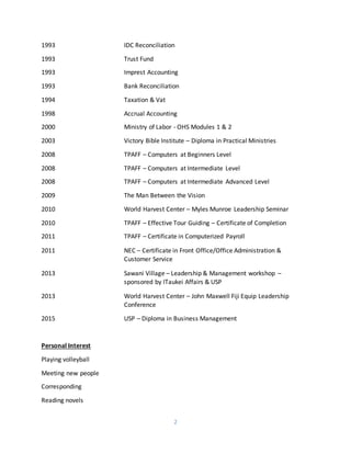 2
1993 IDC Reconciliation
1993 Trust Fund
1993 Imprest Accounting
1993 Bank Reconciliation
1994 Taxation & Vat
1998 Accrual Accounting
2000 Ministry of Labor - OHS Modules 1 & 2
2003 Victory Bible Institute – Diploma in Practical Ministries
2008 TPAFF – Computers at Beginners Level
2008 TPAFF – Computers at Intermediate Level
2008 TPAFF – Computers at Intermediate Advanced Level
2009 The Man Between the Vision
2010 World Harvest Center – Myles Munroe Leadership Seminar
2010 TPAFF – Effective Tour Guiding – Certificate of Completion
2011 TPAFF – Certificate in Computerized Payroll
2011 NEC – Certificate in Front Office/Office Administration &
Customer Service
2013 Sawani Village – Leadership & Management workshop –
sponsored by ITaukei Affairs & USP
2013 World Harvest Center – John Maxwell Fiji Equip Leadership
Conference
2015 USP – Diploma in Business Management
Personal Interest
Playing volleyball
Meeting new people
Corresponding
Reading novels
 