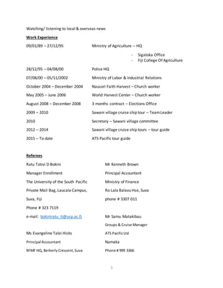 3
Watching/ listening to local & overseas news
Work Experience
09/01/89 – 27/12/95 Ministry of Agriculture – HQ
- Sigatoka Office
- Fiji College Of Agriculture
28/12/95 – 04/08/00 Police HQ
07/08/00 – 05/11/2002 Ministry of Labor & Industrial Relations
October 2004 – December 2004 Nausori Faith Harvest – Church worker
May 2005 – June 2006 World Harvest Center – Church worker
August 2008 – December 2008 3 months contract – Elections Office
2009 – 2010 Sawani village cruise ship tour – TeamLeader
2010 Secretary – Sawani village committee
2012 – 2014 Sawani village cruise ship tours – tour guide
2015 – To date ATS Pacific tour guide
Referees
Ratu Totivi D Bokini Mr Kenneth Brown
Manager Enrollment Principal Accountant
The University of the South Pacific Ministry of Finance
Private Mail Bag, Laucala Campus, Ro Lala Balavu Hse, Suva
Suva, Fiji phone # 3307 011
Phone # 323 7119
e-mail: bokiniratu_ti@usp.ac.fj Mr Samu Matakibau
Groups & Cruise Manager
Ms Evangeline Talei Hicks ATS PacificLtd
Principal Accountant Namaka
RFMF HQ, BerkerlyCrescent,Suva Phone # 999 3366
 