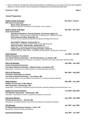 ♦ Point of contact for all regulatory official visits/inspections. Followed up on any issues of concern with regulatory
officials in a timely manner, communicating the correspondence with plant/corporate staff.
Terrence P. Tuffie Page 2
Health & Safety & Manager Dec 2015 – Present
PAC Comm Incorporated
Wares Creek, Bradenton, Fl
Marine Construction, and Heavy Civil Contracting. (Temp. position)
Health & Safety & Manager Apr 2007 – Nov 2015
Sauer Incorporated
Operational Readiness Training Complex, Fort Hunter Liggett, Ca
Design Build – Training complex consisting of 11 buildings and 4, multi story barracks
Naval Submarine Base, Kings Bay, Ga
Corrosion control repairs/Lead abatement to Explosive Handling Warf structure
Naval Station Mayport, Jacksonville, FL
Design Build – Construction of Naval Fitness Center- Swimming pool
Naval Air Station Jacksonville, Jacksonville, FL
Design Build – Construction of Naval Child Development Center
Hillsborough County Waste To Energy Facility, Tampa, FL
Addition of furnace, steam turbine, air pollution control equipment, cooling tower, switch gear
Safety Engineer Jan 2004 – Jan 2007
National Inspection Consultants
Los Alamos National Laboratory – TA 50 Pump House, Los Alamos, NM
Design Build - Soil remediation & construction of secondary containment for nuclear waste water treatment facility
EHS & QA Manager Sep 2002 – Dec 2003
Austin Commercial Contractors
Los Alamos National Laboratory – Medical Center, Los Alamos, NM
Design Build - Construction of a medical facility for Los Alamos National Laboratory
EHS & QA Specialist ` Mar 2002 – Sep 2002
Protection Technology Los Alamos
Los Alamos National Laboratory – Los Alamos, NM
Security forces utilized for the surveillance and protection of Los Alamos National Laboratory
Safety Engineer May 2001 – Dec 2001
Hoffman Construction of New Mexico
Intel Corporation, Albuquerque, NM
Design Build – Construction of additional computer fabrication assembly buildings and associated clean rooms
Quality Assurance Champion Jun 2000 – May 2001
CTS Wireless Corporation – Albuquerque, NM
Fabrication - manufacturer of sensors, actuators and electronic components
Operations Manager Aug 1999 – Mar 2000
Thermal Structures Inc. – Roswell, NM
Manufacturer of insulation blankets, heat shields, fire shields and composite components
EHS Manager Apr 1997 - Aug 1999
US Battery Manufacturing Company – Evans, GA
Manufacturer of lead acid deep cycle batteries
Environmental Engineer Aug 1991 – Jan 1997
Career Progression
 
