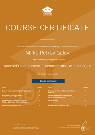 is certiﬁcate is issued by Software University to acknowledge that
Svetlin Nakov
Manager Training and Inspiration
Issue date:
Check the validity of this document here:
has successfully completed a course
with grade:
COURSE CERTIFICATE
Course curriculum:
TOPIC HOURS TOPIC HOURS
Course Introduction & Getting Started 0 Resources, Views & Event Handlers,
Layouts
4
Fragments, Dialogs, Menus 4 Intents and Broadcast Receivers,
Services, Notifications
4
Data Storage - Preferences, Files,
SQLite DBs, Data Adapter Widgets
4 Demo Project 4
Final Project Building: Part 1 4 Final Projects Building: Part 2 4
Android Development Fundamentals - August 2016
Milko Petrov Galev
15/10/2016
https://softuni.bg/Certificates/Details/14058/733d0cde
5.00/6.00
 