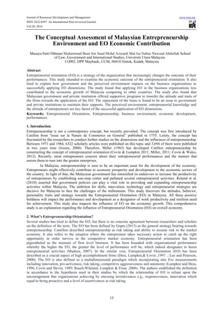 Journal of Resources Development and Management www.iiste.org
ISSN 2422-8397 An International Peer-reviewed Journal
Vol.20, 2016
The Conceptual Assessment of Malaysian Entrepreneurship
Environment and EO Economic Contribution
Masayu binti Othman Mohammad Basir bin Saud Mohd Azwardi Mat Isa Nabaz Nawzad Abdullah School
of Law, Government and International Studies, Universiti Utara Malaysia
11J002, DPP Maybank, UUM, 06010 Sintok, Kedah, Malaysia
Abstract
Entrepreneurial orientation (EO) is a strategy of the organization that increasingly changes the outcome of their
performances. This study intended to examine the economic outcome of the entrepreneurial orientation. It also
tried to explain how government and the perceived environment impacts on the business organizations to
successfully applying EO dimensions. The study found that applying EO in the business organizations less
contributed to the economic growth of Malaysia comparing to other countries. The study also found that
Malaysian government and private institution offered supportive programs to transfer the attitude and traits of
the firms towards the application of the EO. The repayment of the loans is found to be an issue to government
and private institutions to maintain their supports. The perceived environment, entrepreneurial knowledge and
the attitude of entrepreneurs are key factor of the successful application of EO dimensions.
Keywords: Entrepreneurial Orientation, Entrepreneurship, business environment, economic development,
performances.
1. Introduction
Entrepreneurship is not a contemporary concept, but recently prevailed. The concept was first introduced by
Catillon from “essai sur la Nature de Commerce en General” published in 1755. Lately, the concept has
fascinated by the researchers to conduct further studies on the dimensions and the influences of entrepreneurship.
Between 1971 and 1984, 6322 scholarly articles were published on this topic and 3,694 of them were published
in two years time (Josien, 2008). Therefore, Miller (1983) has developed Catillon entrepreneurship by
constructing the concept of entrepreneurial orientation (Covin & Lumpkin 2011; Miller, 2011; Covin & Wales,
2012). Recently, most entrepreneurs concern about their entrepreneurial performances and the manner that
assists them to turn into the greater enterprises.
In Malaysia, entrepreneurship is seen to be an important asset for the development of the economy.
Entrepreneurs might effectively contribute to economy prosperity and development to the economic sectors of
the country. In light of that, the Malaysian government has intensified its endeavors to increase the productivity
of entrepreneurs by establishing one-stop center and pallaned several entrepreneurial activities. Roland et al.
(2010) asserted that government policies can play a vital role in providing and expanding entrepreneurship
activities within Malaysia. The ambition for skills, innovation, technology and entrepreneurial strategies are
decisive for Malaysia to face the challenges of the millennium. This study discovers the attitudes, behavior,
personality traits and strategy towards the Entrepreneurial Orientation (EO) in Malaysia. All these positive
boldness will impact the performance and development as a designator of work productivity and resilient need
for achievement. This study also inspects the influence of EO on the economic growth. This comprehensive
study is an explanation regarding the influence of Entrepreneurial Orientation (EO) on overall economy.
2. What’s Entrepreneurship Orientation?
Several studies has tried to define the EO, but there is no concrete agreement between researchers and scholars
on the definition of the term. The EO has been defined by Gupta (2015) as the general strategy bearing towards
entrepreneurship. Cantillon described entrepreneurship as risk taking and ability to assume risk in the market
economy. It also refers to the situation where the entrepreneur takes necessary action to catch up the right
opportunity in order survive in the competitive market economy. Entrepreneurial orientation has been
pigeonholed as the measure of firm level business. It has been bounded with organizational performance
whereby the higher the EO, the greater the level of performance will be; which indeed designates to boost
entrepreneurial activities (Madsen, 2007). In the similar vein, Entrepreneurial Orientation (EO) has been
described as a crucial aspect of high accomplishment firms (Dess, Lumpkin,& Covin ,1997 .; Lee and Peterson,
2000). The EO is also defined as a multidimensional paradigm which incorporating into five measurements
including innovation, pro-activeness, risk taking, competitive aggressiveness and autonomy (Lumpkin and Dess,
1996; Covin and Slevin, 1989; Rauch,Wiklund, Lumpkin & Frese ,2006). The authors established the definition
in accordance to the hypothesis used in their studies by which the relationship of EO is reliant upon the
encouragement that organizations achieving by stressing inventiveness e.g., responsiveness, innovation which
equal to being proactive and a level of assertiveness as risk taking.
15
 