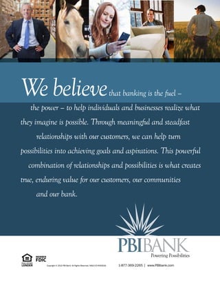 Webelievethat banking is the fuel –
the power – to help individuals and businesses realize what
they imagine is possible. Through meaningful and steadfast
relationships with our customers, we can help turn
possibilities into achieving goals and aspirations. This powerful
combination of relationships and possibilities is what creates
true, enduring value for our customers, our communities
and our bank.
Powering Possibilities
1-877-369-2265 I www.PBIbank.comCopyright © 2015 PBI Bank. All Rights Reserved. NMLS ID #450016.
 